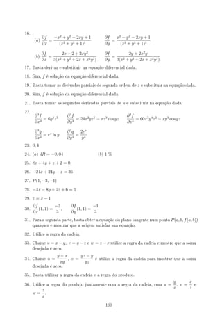 16. .
(a)
∂f
∂x
=
−x2
+ y2
− 2xy + 1
(x2 + y2 + 1)2
∂f
∂y
=
x2
− y2
− 2xy + 1
(x2 + y2 + 1)2
(b)
∂f
∂x
=
2x + 2 + 2xy2
3(x2 + y2 + 2x + x2y2)
∂f
∂y
=
2y + 2x2
y
3(x2 + y2 + 2x + x2y2)
17. Basta derivar e substituir na equação diferencial dada.
18. Sim, f é solução da equação diferencial dada.
19. Basta tomar as derivadas parciais de segunda ordem de z e substituir na equação dada.
20. Sim, f é solução da equação diferencial dada.
21. Basta tomar as segundas derivadas parciais de u e substituir na equação dada.
22. .
∂3
f
∂x3
= 6y4
z5 ∂3
f
∂y3
= 24x2
yz5
− xz3
cos yz
∂3
f
∂z3
= 60x3
y4
z2
− xy3
cos yz
∂3
g
∂x3
= ex
ln y
∂3
g
∂y3
=
2ex
y3
23. 0, 4
24. (a) dR = −0, 04 (b) 1 %
25. 8x + 4y + z + 2 = 0.
26. −24x + 24y − z = 36
27. P(1, −2, −1)
28. −4x − 8y + 7z + 6 = 0
29. z = x − 1
30.
∂f
∂x
(1, 1) =
−2
3
,
∂f
∂y
(1, 1) =
−1
3
31. Para a segunda parte, basta obter a equação do plano tangente num ponto P(a, b, f(a, b))
qualquer e mostrar que a origem satisfaz sua equação.
32. Utilize a regra da cadeia.
33. Chame u = x − y, v = y − z e w = z − x,utilize a regra da cadeia e mostre que a soma
desejada é zero.
34. Chame u =
y − x
xy
, v =
yz − y
yz
e utilize a regra da cadeia para mostrar que a soma
desejada é zero.
35. Basta utilizar a regra da cadeia e a regra do produto.
36. Utilize a regra do produto juntamente com a regra da cadeia, com u =
y
x
, v =
x
z
e
w =
z
x
.
100
 
