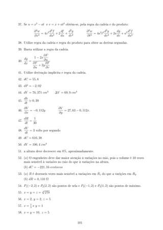 37. Se u = x2
− at e v = x + at2
obtém-se, pela regra da cadeia e do produto:
∂2
w
∂x2
= 4x2 d2
f
du2
+ 2
df
du
+
d2
g
dv2
∂2
w
∂t2
= 4a2
t2 d2
g
dv2
+ 2a
dg
dv
+ a2 d2
f
du2
.
38. Utilize regra da cadeia e regra do produto para obter as derivas segundas.
39. Basta utilizar a regra da cadeia.
40.
dy
dx
=
1 − 2x
∂F
∂u
∂F
∂u
+ 2y
∂F
∂v
41. Utilize derivação implícita e regra da cadeia.
42. dC = 55, 8
43. dP = −2, 02
44. dV = 70, 371 cm3
∆V = 69, 9 cm3
45.
dh
dt
≃ 0, 39
46.
∂V
∂x
= −0, 112y
∂V
∂y
= 27, 63 − 0, 112x.
47.
dR
dt
=
1
30
48.
dV
dt
= 3 volts por segundo
49. dC = 616, 38
50. dV = 100, 4 cm3
51. a altura deve decrescer em 8%, aproximadamente.
52. (a) O engenheiro deve dar maior atenção à variações no raio, pois o volume é 10 vezes
mais sensível à variaões no raio do que à variações na altura.
(b) dC = −221, 16 centavos
53. (a) R é dezesseis vezes mais sensível a variações em R1 do que a varições em R2.
(b) dR = 0, 116 Ω
54. P1(−2, 2) e P2(2, 2) são pontos de sela e P3(−1, 2) e P4(1, 2) são pontos de máximo.
55. x = y = z = 3
√
270
56. x = 2, y = 2, z = 5
57. x = 7
3
e y = 1
58. x = y = 10, z = 5
101
 
