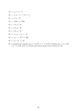59. x = y = 4, z = 8
60. x = 2
3
, y = 1, z = 2, V = 4
3
61. x = 9, y = 13
62. x = 1000, y = 2000
63. x = 10, y = 30
64. x = 84, y = 89
65. x = 89, y = 94
66. x = 4
3
, y = −11
3
, z = 22
3
67. x = y = z = 10
3
, V = 1000
27
.
68. x = y = 14, z = 28
69. A temperatura é máxima em (1, 1, ±
√
2) e (−1, −1, ±
√
2). E mínima em (−1, 1, ±
√
2)
e (1, −1, ±
√
2). Note, no entanto, que existem ainda outros 5 pontos de sela.
102
 