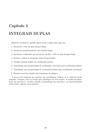 Capítulo 3
INTEGRAIS DUPLAS
Objetivos (ao nal do capítulo espera-se que o aluno seja capaz de):
1. Encontrar o valor de uma integral dupla;
2. Interpretar geometricamente uma integral dupla;
3. Encontrar os limitantes que permitem calcular o valor de uma integral dupla;
4. Inverter a ordem de integração numa integral dupla;
5. Calcular integrais duplas em coordenadas polares;
6. Transformar uma integral dupla de coordenadas cartesianas para coordenadas polares;
7. Transformar uma integral dupla de coordenadas polares para coordenadas cartesianas;
8. Resolver exercícios usando uma ferramenta tecnológica.
A prova será composta por questões que possibilitam vericar se os objetivos foram
atingidos. Portanto, esse é o roteiro para orientações de seus estudos. O modelo de formu-
lação das questões é o modelo adotado na formulação dos exercícios e no desenvolvimento
teórico desse capítulo, nessa apostila.
103
 