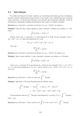 3.1 Introdução
No estudo das funções de várias variáveis, ao calcularmos derivadas parciais escolhíamos
uma das variáves independentes para derivar f em relação a ela e admitíamos que as demais
eram constantes. O mesmo procedimento será adotado para integração múltipla. Antes de
estudarmos a integração múltipla propriamente dita vamos ver alguns exemplos.
EXEMPLO 3.1.1 Encontre a primitiva da função f (x, y) = 12x2
y3
em relação x.
Solução: Como foi dito, vamos admitir y como constante e integrar em relação a x. Por-
tanto, ∫
12x2
y3
dx = 4x3
y3
+ C.
Porém, nesse caso, a constante C é uma função de y. Pode ser por exemplo, C (y) =
ay3
+ by2
+ cy + 3 e uma das primitivas de f será
F (x, y) = 4x3
y3
+ ay3
+ by2
+ cy + 3.
Note que
∂F (x, y)
∂x
= 12x2
y3
.
EXEMPLO 3.1.2 Encontre a primitiva da função f (x, y) = 12x2
y3
em relação a y.
Solução: Agora vamos admitir x como constante e integrar em relação a y. Portanto,
∫
12x2
y3
dy = 3x2
y4
+ K.
Nesse caso, a constante K é uma função de x. Pode ser por exemplo, K (x) = ax3
+bx2
+
cx + 3 e uma outra primitiva de f (x, y) = 12x2
y3
será F (x, y) = 3x2
y4
+ ax3
+ bx2
+ cx + 3.
Note que
∂F (x, y)
∂y
= 12x2
y3
.
EXEMPLO 3.1.3 Encontre o valor da expressão
∫ x+1
x
24xydy.
Solução: Aplicando o Teorema Fundamental do Cálculo temos
∫ x+1
x
24xydy = 12xy2
x+1
x
= 12x (x + 1)2
− 12x (x)2
= 12x3
+ 24x2
+ 12x − 12x3
= 24x2
+ 12x.
Como podemos observar
∫ x+1
x
24xydy é uma função de x, ou seja, F (x) =
∫ x+1
x
24xydy =
24x2
+ 12x.
EXEMPLO 3.1.4 Encontre o valor numérico de
∫ 2
1
F (x) dx onde F (x) =
∫ x+1
x
24xydy.
104
 
