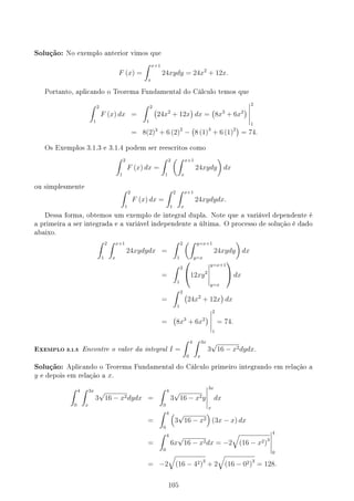 Solução: No exemplo anterior vimos que
F (x) =
∫ x+1
x
24xydy = 24x2
+ 12x.
Portanto, aplicando o Teorema Fundamental do Cálculo temos que
∫ 2
1
F (x) dx =
∫ 2
1
(
24x2
+ 12x
)
dx =
(
8x3
+ 6x2
)
2
1
= 8(2)3
+ 6 (2)2
−
(
8 (1)3
+ 6 (1)2)
= 74.
Os Exemplos 3.1.3 e 3.1.4 podem ser reescritos como
∫ 2
1
F (x) dx =
∫ 2
1
(∫ x+1
x
24xydy
)
dx
ou simplesmente
∫ 2
1
F (x) dx =
∫ 2
1
∫ x+1
x
24xydydx.
Dessa forma, obtemos um exemplo de integral dupla. Note que a variável dependente é
a primeira a ser integrada e a variável independente a última. O processo de solução é dado
abaixo.
∫ 2
1
∫ x+1
x
24xydydx =
∫ 2
1
(∫ y=x+1
y=x
24xydy
)
dx
=
∫ 2
1

12xy2
y=x+1
y=x

 dx
=
∫ 2
1
(
24x2
+ 12x
)
dx
=
(
8x3
+ 6x2
)
2
1
= 74.
EXEMPLO 3.1.5 Encontre o valor da integral I =
∫ 4
0
∫ 3x
x
3
√
16 − x2dydx.
Solução: Aplicando o Teorema Fundamental do Cálculo primeiro integrando em relação a
y e depois em relação a x.
∫ 4
0
∫ 3x
x
3
√
16 − x2dydx =
∫ 4
0
3
√
16 − x2y
3x
x
dx
=
∫ 4
0
(
3
√
16 − x2
)
(3x − x) dx
=
∫ 4
0
6x
√
16 − x2dx = −2
√
(16 − x2)3
4
0
= −2
√
(16 − 42)3
+ 2
√
(16 − 02)3
= 128.
105
 