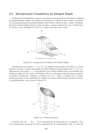3.2 Interpretação Geométrica da Integral Dupla
A denição de integral dupla comporta uma interpretação geométrica semelhante à denição
de integral denida simples, associando-a ao problema de cálculo de um vo-lume (ver Figura
3.1) da mesma forma que a integral denida é associada ao cálculo de área. Assim, a denição
formal da integral dupla envolve a soma de muitos volumes elementares, isto é, diferenciais
de volume, com a nalidade de obter-se o volume total após estas somas.
Figura 3.1: Interpretação Geométrica da Integral Dupla
Consideremos uma função z = f (x, y) ≥ 0, denida numa região R do plano xy. Nossa
intensão é estimar o volume aproximado do sólido delimitado superiormente por z = f (x, y) ,
inferiormente pelo plano z = 0 e lateralmente pelo cilindro denido pela curva fechada que
delimita a região R. Para tanto, subdividimos R em n−subregiões traçando planos paralelos
aos planos coordenados, conforme as Figuras 3.2 e 3.3. Assim, a integral será o volume
obtido pela soma de uma innidade de volumes de colunas innitesimais inscritas em forma
de paralelepípedos, como mostra a Figura 3.3.
Figura 3.2: Volume elementar
Considere {R1, R2, · · · , Ri, · · · , Rn} é uma partição de R formada por n retângulos. Seja
|P| o comprimento da maior de todas as diagonais dos Ri subretângulos. Seja Ai a área da
106
 