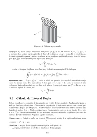 Figura 3.3: Volume aproximado
subregião Ri. Para cada i escolhenos um ponto (xi, yi) ∈ Ri. O produto Vi = f(xi, yi)Ai é
o volume do i−ésimo paralelepípedo de base Ai e altura f (xi, yi) . Como há n subdivisões,
haverá n paralelepípedos. Assim, o volume aproximado do sólido delimitado superiormente
por f (x, y) e inferiormente pela região R é dado por
Vn =
n
∑
i=1
f (xi, yi) Ai.
Assim, a integral dupla de uma função f denida numa região R é dada por
∫∫
R
f (x, y) dxdy = lim
|P|→0
Vn = lim
|P|→0
n
∑
i=1
f (xi, yi) Ai.
OBSERVAÇÃO 3.2.1 Se f (x, y) = 1, então o sólido em questão é na verdade um cilindro cuja
base é a região plana R e cuja altura é dada por z = f(x, y) = 1. Como o volume de um
cilindro é dado pelo produto de sua base pela altura, temos neste caso, que V = AR, ou seja,
a área da região R é dada por
AR =
∫∫
R
dxdy.
3.3 Cálculo da Integral Dupla
Saber reconhecer o domínio de integração (ou região de integração) é fundamental para o
cálculo das integrais duplas. Outro ponto importante é o reconhecimento das curvas que
delimitam a região de integração. Muitas vezes é conveniente ter essas curvas escritas em
função de x, isto é, y = f (x) e, outras vezes, é conveniente escrever x em função de y, isto
é x = f (y). Essa conveniência é devido ao maior ou menor trabalho exigido no processo do
cálculo do valor numérico. Vejamos alguns exemplos.
EXEMPLO 3.3.1 Calcule o valor da integral
∫∫
R
24xydxdy sendo R a região delimitada pelas
curvas y = x2
e y =
√
x.
Solução: A região de integração está esboçada na Figura 3.3.1.
A seguir, construímos a tabela de limitantes de integração
107
 