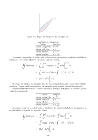 Figura 3.4: Região de Integração do Exemplo 3.3.1
Limitantes de Integração
Curvas Funções
curva à esquerda x = 0
curva à direita x = 1
curva inferior y = x2
curva superior y =
√
x
As curvas à esquerda e à direita são os limitantes que compõe o primeiro símbolo de
integração e as curvas inferior e superior o segundo. Assim,
∫∫
R
24xydxdy =
∫ 1
0
∫ √
x
x2
24xydydx =
∫ 1
0
12xy
2y=
√
x
y=x2
dx
=
∫ 1
0
12x(x − x4
)dx =
∫ 1
0
(
12x2
− 12x5
)
dx
=
(
4x3
− 2x6
)
1
0
= 2.
O cálculo da integral no Exemplo 3.3.1 foi desenvolvido tomando x como variável inde-
pendente. Vamos recalcular esta integral tomando agora y como variável independente.
Primeiramente obteremos a tabela de limitantes da região da Figura 3.4, tomando y como
variável independente.
Curvas Funções
curva à esquerda y = 0
curva à direita y = 1
curva inferior x = y2
curva superior x =
√
y
A curvas à esquerda e à direita são os limitantes do primeiro símbolo de integração e as
curvas inferior e superior do segundo. Assim,
∫∫
R
24xydxdy =
∫ 1
0
∫ √
y
y2
24xydxdy =
∫ 1
0
12yx2
x=
√
y
x=y2
dy
=
∫ 1
0
12y(y − y4
)dy =
∫ 1
0
(
12y2
− 12y5
)
dy
=
(
4y3
− 2y6
)
1
0
= 2.
108
 