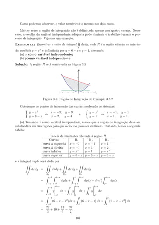 Como podemos observar, o valor numérico é o mesmo nos dois casos.
Muitas vezes a região de integração não é delimitada apenas por quatro curvas. Nesse
caso, a escolha da variável independente adequada pode diminuir o trabalho durante o pro-
cesso de integração. Vejamos um exemplo.
EXEMPLO 3.3.2 Encontrar o valor da integral
∫∫
R
dxdy, onde R é a região situada no interior
da parábola y = x2
e delimitada por y = 6 − x e y = 1, tomando:
(a) x como variável independente;
(b) ycomo variável independente.
Solução: A região R está sombreada na Figura 3.5
Figura 3.5: Região de Integração do Exemplo 3.3.2
Obteremos os pontos de interseção das curvas resolvendo os sistemas:
{
y = x2
y = 6 − x
⇒
x = −3, y = 9
x = 2, y = 4
e
{
y = x2
y = 1
⇒
x = −1, y = 1
x = 1, y = 1.
(a) Tomando x como variável independente, vemos que a região de integração deve ser
subdividida em três regiões para que o cálculo possa ser efetivado. Portanto, temos a seguinte
tabela:
Tabela de limitantes referente à região R
Curvas R1 R2 R3
curva à esquerda x = −3 x = −1 x = 1
curva à direita x = −1 x = 1 x = 2
curva inferior y = x2
y = 1 y = x2
curva superior y = 6 − x y = 6 − x y = 6 − x
e a integral dupla será dada por
∫∫
R
dxdy =
∫∫
R1
dxdy +
∫∫
R2
dxdy +
∫∫
R3
dxdy
=
∫ −1
−3
∫ 6−x
x2
dydx +
∫ 1
−1
∫ 6−x
1
dydx + dint2
1
∫ 6−x
x2
dydx
=
∫ −1
−3
y
6−x
x2
dx +
∫ 1
−1
y
6−x
1
dx +
∫ 2
1
y
6−x
x2
dx
=
∫ −1
−3
(6 − x − x2
)dx +
∫ 1
−1
(6 − x − 1) dx +
∫ 2
1
(
6 − x − x2
)
dx
=
22
3
+ 10 +
13
6
=
39
2
.
109
 