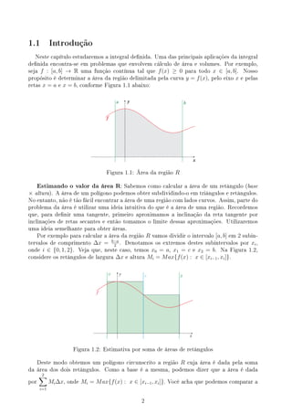 1.1 Introdução
Neste capítulo estudaremos a integral denida. Uma das principais aplicações da integral
denida encontra-se em problemas que envolvem cálculo de área e volumes. Por exemplo,
seja f : [a, b] → R uma função contínua tal que f(x) ≥ 0 para todo x ∈ [a, b]. Nosso
propósito é determinar a área da região delimitada pela curva y = f(x), pelo eixo x e pelas
retas x = a e x = b, conforme Figura 1.1 abaixo:
a y b
x
f
Figura 1.1: Área da região R
Estimando o valor da área R: Sabemos como calcular a área de um retângulo (base
× altura). A área de um polígono podemos obter subdividindo-o em triângulos e retângulos.
No entanto, não é tão fácil encontrar a área de uma região com lados curvos. Assim, parte do
problema da área é utilizar uma ideia intuitiva do que é a área de uma região. Recordemos
que, para denir uma tangente, primeiro aproximamos a inclinação da reta tangente por
inclinações de retas secantes e então tomamos o limite dessas aproximações. Utilizaremos
uma ideia semelhante para obter áreas.
Por exemplo para calcular a área da região R vamos dividir o intervalo [a, b] em 2 subin-
tervalos de comprimento ∆x = b−a
2
. Denotamos os extremos destes subintervalos por xi,
onde i ∈ {0, 1, 2}. Veja que, neste caso, temos x0 = a, x1 = c e x2 = b. Na Figura 1.2,
considere os retângulos de largura ∆x e altura Mi = Max{f(x) : x ∈ [xi−1, xi]}.
a y c b
x
f
Figura 1.2: Estimativa por soma de áreas de retângulos
Deste modo obtemos um polígono circunscrito a região R cuja área é dada pela soma
da área dos dois retângulos. Como a base é a mesma, podemos dizer que a área é dada
por
2
∑
i=1
Mi∆x, onde Mi = Max{f(x) : x ∈ [xi−1, xi]}. Você acha que podemos comparar a
2
 