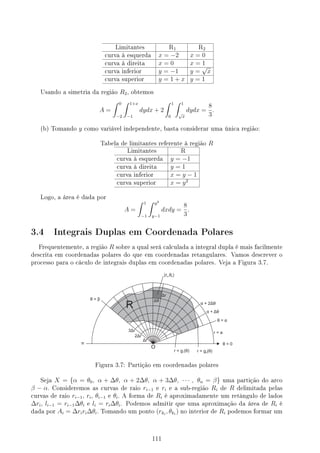 Limitantes R1 R2
curva à esquerda x = −2 x = 0
curva à direita x = 0 x = 1
curva inferior y = −1 y =
√
x
curva superior y = 1 + x y = 1
Usando a simetria da região R2, obtemos
A =
∫ 0
−2
∫ 1+x
−1
dydx + 2
∫ 1
0
∫ 1
√
x
dydx =
8
3
.
(b) Tomando y como variável independente, basta considerar uma única região:
Tabela de limitantes referente à região R
Limitantes R
curva à esquerda y = −1
curva à direita y = 1
curva inferior x = y − 1
curva superior x = y2
Logo, a área é dada por
A =
∫ 1
−1
∫ y2
y−1
dxdy =
8
3
.
3.4 Integrais Duplas em Coordenada Polares
Frequentemente, a região R sobre a qual será calculada a integral dupla é mais facilmente
descrita em coordenadas polares do que em coordenadas retangulares. Vamos descrever o
processo para o cáculo de integrais duplas em coordenadas polares. Veja a Figura 3.7.
Figura 3.7: Partição em coordenadas polares
Seja X = {α = θ0, α + ∆θ, α + 2∆θ, α + 3∆θ, · · · , θn = β} uma partição do arco
β − α. Consideremos as curvas de raio ri−1 e ri e a sub-região Ri de R delimitada pelas
curvas de raio ri−1, ri, θi−1 e θi. A forma de Ri é aproximadamente um retângulo de lados
∆ri, li−1 = ri−1∆θi e li = ri∆θi. Podemos admitir que uma aproximação da área de Ri é
dada por Ai = ∆riri∆θi. Tomando um ponto (rki
, θki
) no interior de Ri podemos formar um
111
 