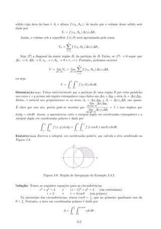 sólido cuja área da base é Ai e altura f (rki
, θki
) , de modo que o volume desse sólido será
dada por
Vi = f (rki
, θki
) ∆riri∆θi.
Assim, o volume sob a superfície f (r, θ) será aproximada pela soma
Vn =
n
∑
i=1
f (rki
, θki
) ∆riri∆θi.
Seja |P| a diagonal da maior região Ri da partição de R. Então, se |P| → 0 segue que
∆ri → 0, ∆θi → 0, rki
→ r, θki
→ θ e ri → r. Portanto, podemos escrever
V = lim
|P|→0
Vn = lim
|P|→0
n
∑
i=1
f (rki
, θki
) ∆riri∆θi
ou seja,
V =
∫ β
α
∫ r2
r
f (r, θ) rdrdθ.
OBSERVAÇÃO 3.4.1 Vimos anteriormente que a partição de uma região R por retas paralelas
aos eixos x e y geram sub-regiões retangulares cujos lados são ∆xi e ∆yi e área Ai = ∆xi∆yi.
Então, é natural nos perguntarmos se as áreas Ai = ∆xi∆yi e Ai = ∆riri∆θi são iguais.
É claro que não são, porém pode-se mostrar que
lim
∆x∆y→0
∆xi∆yi
lim
∆r∆θ→0
∆riri∆θi
= 1 e isso implica que
dxdy = rdrdθ. Assim, a equivalência entre a integral dupla em coordenadas retangulares e a
integral dupla em coordenadas polares é dada por
∫ x2
x1
∫ y2
y1
f (x, y) dxdy =
∫ β
α
∫ r2
r1
f (r cos θ, r sin θ) rdrdθ.
EXEMPLO 3.4.2 Escreva a integral, em coordenadas polares, que calcula a área sombreada na
Figura 3.8.
Figura 3.8: Região de Integração do Exemplo 3.4.2
Solução: Temos as seguintes equações para as circunferências
x2
+ y2
= 4 e (x − 2)2
+ y2
= 4 (em cartesianas)
r = 2 e r = 4 cos θ (em polares)
Na interseção das circunferências, temos cos θ = 1
2
, que no primeiro quadrante nos dá
θ = π
3
. Portanto, a área em coordenadas polares é dada por
A =
∫ π
3
0
∫ 4 cos θ
2
rdrdθ.
112
 