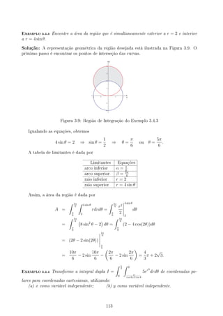 EXEMPLO 3.4.3 Encontre a área da região que é simultaneamente exterior a r = 2 e interior
a r = 4 sin θ.
Solução: A representação geométrica da região desejada está ilustrada na Figura 3.9. O
próximo passo é encontrar os pontos de interseção das curvas.
Figura 3.9: Região de Integração do Exemplo 3.4.3
Igualando as equações, obtemos
4 sin θ = 2 ⇒ sin θ =
1
2
⇒ θ =
π
6
ou θ =
5π
6
.
A tabela de limitantes é dada por
Limitantes Equações
arco inferior α = π
6
arco superior β = 5π
6
raio inferior r = 2
raio superior r = 4 sin θ
Assim, a área da região é dada por
A =
∫ 5π
6
π
6
∫ 4 sin θ
2
rdrdθ =
∫ 5π
6
π
6
r2
2
4 sin θ
2
dθ
=
∫ 5π
6
π
6
(
8 sin2
θ − 2
)
dθ =
∫ 5π
6
π
6
(2 − 4 cos(2θ))dθ
= (2θ − 2 sin(2θ))
5π
6
π
6
=
10π
6
− 2 sin
10π
6
−
(
2π
6
− 2 sin
2π
6
)
=
4
3
π + 2
√
3.
EXEMPLO 3.4.4 Transforme a integral dupla I =
∫ π
2
0
∫ 2
2
cos θ+2 sin θ
5er2
drdθ de coordenadas po-
lares para coordenadas cartesianas, utilizando:
(a) x como variável independente; (b) y como variável independente.
113
 