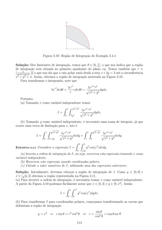 Figura 3.10: Região de Integração do Exemplo 3.4.4
Solução: Dos limitantes de integração, temos que θ ∈ [0, π
2
], o que nos indica que a região
de integração está situada no primeiro quadrante do plano xy. Temos também que r ∈
[ 2
cos θ+2 sin θ
, 2] o que nos diz que o raio polar varia desde a reta x+2y = 2 até a circunferência
x2
+ y2
= 4. Assim, obtemos a região de integração mostrada na Figura 3.10.
Para transformar o integrando, note que
5er2
drdθ =
5er2
r
rdrdθ =
5ex2+y2
√
x2 + y2
dydx.
Portanto,
(a) Tomando x como variável independente temos
I =
∫ 2
0
∫ √
4−x2
2−x
2
5ex2+y2
√
x2 + y2
dydx.
(b) Tomando y como variável independente, é necessário uma soma de integrais, já que
ocorre uma troca de limitação para x, isto é
I =
∫ 1
0
∫ √
4−y2
2−2y
5ex2+y2
√
x2 + y2
dxdy +
∫ 2
1
∫ √
4−y2
0
5ex2+y2
√
x2 + y2
dxdy.
EXEMPLO 3.4.5 Considere a expressão I =
∫ 9
0
∫ 3
√
y
y2
cos(x7
)dxdy.
(a) Inverta a ordem de integração de I, ou seja, reescreva esta expressão tomando x como
variável independente.
(b) Reescreva esta expressão usando coordenadas polares.
(c) Calcule o valor numérico de I, utilizando uma das expressões anteriores.
Solução: Inicialmente, devemos esboçar a região de integração de I. Como y ∈ [0, 9] e
x ∈ [
√
y, 3] obtemos a região representada na Figura 3.11.
(a) Para inverter a ordem de integração, é necessário tomar x como variável independente.
A partir da Figura 3.10 podemos facilmente notar que x ∈ [0, 3] e y ∈ [0, x2
]. Assim
I =
∫ 3
0
∫ x2
0
y2
cos(x7
)dydx.
(b) Para transformar I para coordenadas polares, começamos transformando as curvas que
delimitam a região de integração
y = x2
⇒ r sin θ = r2
cos2
θ ⇒ r =
sin θ
cos2 θ
= tan θ sec θ
114
 