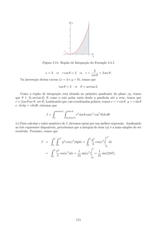 Figura 3.11: Região de Integração do Exemplo 3.4.5
x = 3 ⇒ r cos θ = 3 ⇒ r =
3
cos θ
= 3 sec θ.
Na interseção destas curvas (x = 3 e y = 9), temos que
tan θ = 3 ⇒ θ = arctan 3.
Como a região de integração está situada no primeiro quadrante do plano xy, temos
que θ ∈ [0, arctan 3]. E como o raio polar varia desde a parábola até a reta, temos que
r ∈ [tan θ sec θ, sec θ]. Lembrando que, em coordenadas polares, temos x = r cos θ, y = r sin θ
e dxdy = rdrdθ, obtemos que
I =
∫ arctan 3
0
∫ 3 sec θ
tan θ sec θ
r3
sin θ cos(r7
cos7
θ)drdθ.
(c) Para calcular o valor numérico de I, devemos optar por sua melhor expressão. Analisando
as três expressões disponíveis, percebemos que a integral do item (a) é a mais simples de ser
resolvida. Portanto, temos que
I =
∫ 3
0
∫ x2
0
y2
cos(x7
)dydx =
∫ 3
0
y3
3
cos(x7
)
x2
0
dx
=
∫ 3
0
x6
3
cos(x7
)dx =
1
21
sin(x7
)
3
0
=
1
21
sin(2187).
115
 