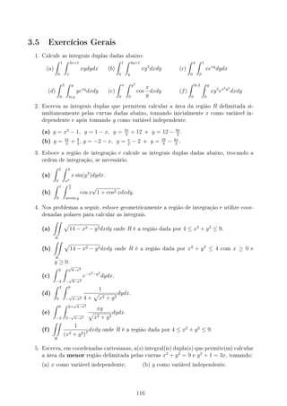 3.5 Exercícios Gerais
1. Calcule as integrais duplas dadas abaixo:
(a)
∫ 1
0
∫ 3x+1
x
xydydx (b)
∫ 1
0
∫ 3y+1
y
xy2
dxdy (c)
∫ 4
0
∫ 1
0
xexy
dydx
(d)
∫ 2
0
∫ y
ln y
yexy
dxdy (e)
∫ π
0
∫ y2
0
cos
x
y
dxdy (f)
∫ ln 2
0
∫ y
0
xy5
ex2y2
dxdy
2. Escreva as integrais duplas que permitem calcular a área da região R delimitada si-
multaneamente pelas curvas dadas abaixo, tomando inicialmente x como variável in-
dependente e após tomando y como variável independente.
(a) y = x2
− 1, y = 1 − x, y = 4x
3
+ 12 e y = 12 − 9x
2
.
(b) y = 4x
3
+ 8
3
, y = −2 − x, y = x
2
− 2 e y = 16
3
− 4x
3
.
3. Esboce a região de integração e calcule as integrais duplas dadas abaixo, trocando a
ordem de integração, se necessário.
(a)
∫ 2
0
∫ 4
x2
x sin(y2
)dydx.
(b)
∫ 1
0
∫ π
2
arcsin y
cos x
√
1 + cos2 xdxdy.
4. Nos problemas a seguir, esboce geometricamente a região de integração e utilize coor-
denadas polares para calcular as integrais.
(a)
∫∫
R
√
14 − x2 − y2dxdy onde R é a região dada por 4 ≤ x2
+ y2
≤ 9.
(b)
∫∫
R
√
14 − x2 − y2dxdy onde R é a região dada por x2
+ y2
≤ 4 com x ≥ 0 e
y ≥ 0.
(c)
∫ 3
−3
∫ √
9−x2
−
√
9−x2
e−x2−y2
dydx.
(d)
∫ 2
0
∫ 0
−
√
4−x2
1
4 +
√
x2 + y2
dydx.
(e)
∫ 0
−2
∫ 2+
√
4−x2
2−
√
4−x2
xy
√
x2 + y2
dydx.
(f)
∫∫
R
1
(x2 + y2)3 dxdy onde R é a região dada por 4 ≤ x2
+ y2
≤ 9.
5. Escreva, em coordenadas cartesianas, a(s) integral(is) dupla(s) que permite(m) calcular
a área da menor região delimitada pelas curvas x2
+ y2
= 9 e y2
+ 1 = 3x, tomando:
(a) x como variável independente; (b) y como variável independente.
116
 