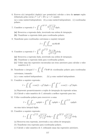 6. Escreva a(s) integral(is) dupla(s) que permite(m) calcular a área da menor região
delimitada pelas curvas x2
+ y2
= 20 e y = x2
, usando:
(a) x como variável independente; (b) y como variável independente; (c) coordenadas
polares.
7. Considere a expressão I =
∫ 2
1
∫ √
2x−x2
0
√
x2 + y2
x + y
dydx.
(a) Reescreva a expressão dada, invertendo sua ordem de integração.
(b) Transforme a expressão dada para coordenadas polares.
8. Transforme para coordenadas cartesianas a seguinte integral
I =
∫ π
2
− π
2
∫ 3
3 cos θ
sin θdrdθ.
9. Considere a expressão I =
∫ √
2
2
0
∫ √
1−y2
y
2x + 4y
√
x2 + y2
dxdy.
(a) Reescreva a expressão dada, invertendo sua ordem de integração.
(b) Transforme a expressão dada para coordenadas polares.
(c) Utilize uma das expressões encontradas nos itens anteriores para calcular o valor
numérico de I.
10. Transforme a integral I =
∫ π
2
π
4
∫ 1
0
r3
drdθ de coordenadas polares para coordenadas
cartesianas, tomando:
(a) x como variável independente; (b) y como variável independente.
11. Considere a seguinte expressão:
I =
∫ 1
0
∫ x2
0
x cos((1 − y)2
)dydx +
∫ √
2
1
∫ 2−x2
0
x cos((1 − y)2
)dydx.
(a) Represente geometricamente a região de integração da expressão acima.
(b) Calcule o valor numérico de I, adotando a melhor expressão para isso.
12. Utilize coordenadas polares para reescrever a soma
I =
∫ 1
1
√
2
∫ x
√
1−x2
xydydx +
∫ √
2
1
∫ x
0
xydydx +
∫ 2
√
2
∫ √
4−x2
0
xydydx
em uma única integral dupla.
13. Considere a seguinte expressão:
I =
∫ 1
0
∫ 1−
√
1−y2
0
√
x2 + y2
x2 + y2
dxdy +
∫ 2
1
∫ √
2y−y2
0
√
x2 + y2
x2 + y2
dxdy.
(a) Reescreva esta expressão, invertendo a sua ordem de integração.
(b) Transforme esta expressão para coordenadas polares.
(c) Calcule o valor numérico de I, utilizando umas das expressões anteriores.
117
 
