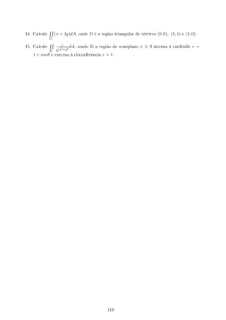 14. Calcule
∫∫
D
(x + 3y)dA, onde D é a região triangular de vértices (0, 0), (1, 1) e (2, 0).
15. Calcule
∫∫
D
1
√
x2+y2
dA, sendo D a região do semiplano x  0 interna à cardióide r =
1 + cos θ e externa à circunferência r = 1.
118
 