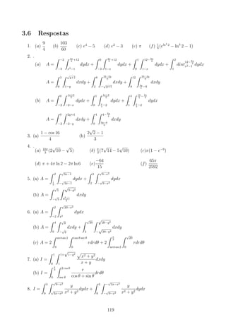 3.6 Respostas
1. (a)
9
4
(b)
103
60
(c) e4
− 5 (d) e2
− 3 (e) π (f) 1
8
(eln4
2
− ln4
2 − 1)
2. .
(a) A =
∫ −2
−3
∫ 4x
3
+12
x2−1
dydx +
∫ 0
−2
∫ 4x
3
+12
1−x
dydx +
∫ 1
0
∫ 12− 9x
2
1−x
dydx +
∫ 2
1
dint
12− 9x
2
x2−1 dydx
A =
∫ 3
0
∫ √
y+1
1−y
dxdy +
∫ 8
3
∫ 24−2y
9
−
√
y+1
dxdy +
∫ 12
8
∫ 24−2y
9
3y
4
−9
dxdy
(b) A =
∫ 0
−2
∫ 4x+8
3
−2−x
dydx +
∫ 1
0
∫ 4x+8
3
x
2
−2
dydx +
∫ 4
1
∫ 16
3
− 4x
3
x
2
−2
dydx
A =
∫ 0
−2
∫ 2y+4
−2−y
dxdy +
∫ 4
0
∫ 4− 3y
4
3y−8
4
dxdy
3. (a)
1 − cos 16
4
(b)
2
√
2 − 1
3
4. .
(a) 10π
3
(2
√
10 −
√
5) (b) π
3
(7
√
14 − 5
√
10) (c)π(1 − e−9
)
(d) π + 4π ln 2 − 2π ln 6 (e)
−64
15
(f)
65π
2592
5. (a) A =
∫ 2
1
3
∫ √
3x−1
−
√
3x−1
dydx +
∫ 3
2
∫ √
9−x2
−
√
9−x2
dydx
(b) A =
∫ √
5
−
√
5
∫ √
9−y2
y2+1
3
dxdy
6. (a) A =
∫ 2
−2
∫ √
20−x2
x2
dydx
(b) A =
∫ 4
0
∫ √
y
−
√
y
dxdy +
∫ √
20
4
∫ √
20−y2
−
√
20−y2
dxdy
(c) A = 2
∫ arctan 2
0
∫ tan θ sec θ
0
rdrdθ + 2
∫ π
2
arctan 2
∫ √
20
0
rdrdθ
7. (a) I =
∫ 1
0
∫ 1+
√
1−y2
1
√
x2 + y2
x + y
dxdy
(b) I =
∫ π
4
0
∫ 2 cos θ
sec θ
r
cos θ + sin θ
drdθ
8. I =
∫ 3
0
∫ √
9−x2
√
3x−x2
y
x2 + y2
dydx +
∫ 3
0
∫ −
√
3x−x2
−
√
9−x2
y
x2 + y2
dydx
119
 