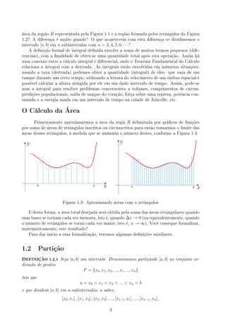 área da região R representada pela Figura 1.1 e a região formada pelos retângulos da Figura
1.2? A diferença é muito grande? O que aconteceria com esta diferença se dividíssemos o
intervalo [a, b] em n subintervalos com n = 3, 4, 5, 6, · · ·?
A denição formal de integral denida envolve a soma de muitos termos pequenos (dife-
renciais), com a nalidade de obter-se uma quantidade total após esta operação. Assim há
uma conexão entre o cálculo integral e diferencial, onde o Teorema Fundamental do Cálculo
relaciona a integral com a derivada. As integrais estão envolvidas em inúmeras situações:
usando a taxa (derivada) podemos obter a quantidade (integral) de óleo que vaza de um
tanque durante um certo tempo; utilizando a leitura do velocímetro de um ônibus espacial é
possível calcular a altura atingida por ele em um dado intervalo de tempo. Assim, pode-se
usar a integral para resolver problemas concernentes a volumes, comprimentos de curvas,
predições populacionais, saída de sangue do coração, força sobre uma represa, potência con-
sumida e a energia usada em um intervalo de tempo na cidade de Joinville, etc.
O Cálculo da Área
Primeiramente aproximaremos a área da regiã R delimitada por grácos de funções
por soma de áreas de retângulos inscritos ou circunscritos para então tomarmos o limite das
áreas desses retângulos, à medida que se aumenta o número destes, conforme a Figura 1.3.
y
x
a b b
a x
y
Figura 1.3: Aproximando áreas com n retângulos
E desta forma, a área total desejada será obtida pela soma das áreas retangulares quando
suas bases se tornam cada vez menores, isto é, quando ∆x → 0 (ou equivalentemente, quando
o número de retângulos se torna cada vez maior, isto é, n → ∞). Você consegue formalizar,
matematicamente, este resultado?
Para dar início a essa formalização, veremos algumas denições auxiliares.
1.2 Partição
DEFINIÇÃO 1.2.1 Seja [a, b] um intervalo. Denominamos partiçãode [a, b] ao conjunto or-
denado de pontos
P = {x0, x1, x2, ..., xi, ..., xn}
tais que
a = x0  x1  x2  ...  xn = b
e que dividem [a, b] em n-subintervalos, a saber,
[x0, x1] , [x1, x2] , [x2, x3] , ..., [xi−1, xi] , ..., [xn−1, xn] ,
3
 
