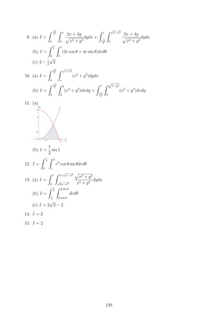 9. (a) I =
∫ √
2
2
0
∫ x
0
2x + 4y
√
x2 + y2
dydx +
∫ 1
√
2
2
∫ √
1−x2
0
2x + 4y
√
x2 + y2
dydx
(b) I =
∫ π
4
0
∫ 1
0
(2r cos θ + 4r sin θ)drdθ
(c) 2 − 1
2
√
2
10. (a) I =
∫ √
2
2
0
∫ √
1−x2
x
(x2
+ y2
)dydx
(b) I =
∫ √
2
2
0
∫ y
0
(x2
+ y2
)dxdy +
∫ 1
√
2
2
∫ √
1−y2
0
(x2
+ y2
)dxdy
11. (a)
(b) I =
1
2
sin 1
12. I =
∫ π
4
0
∫ 2
1
r3
cos θ sin θdrdθ
13. (a) I =
∫ 1
0
∫ 1+
√
1−x2
√
2x−x2
√
x2 + y2
x2 + y2
dydx
(b) I =
∫ π
2
π
4
∫ 2 sin θ
2 cos θ
drdθ
(c) I = 2
√
2 − 2
14. I = 2
15. I = 2
120
 