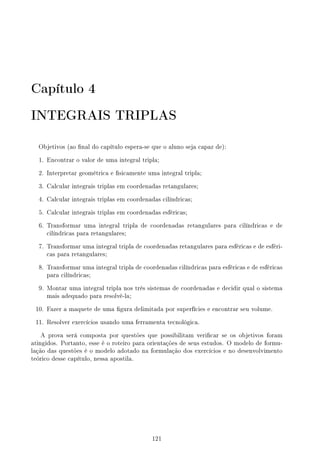 Capítulo 4
INTEGRAIS TRIPLAS
Objetivos (ao nal do capítulo espera-se que o aluno seja capaz de):
1. Encontrar o valor de uma integral tripla;
2. Interpretar geométrica e sicamente uma integral tripla;
3. Calcular integrais triplas em coordenadas retangulares;
4. Calcular integrais triplas em coordenadas cilíndricas;
5. Calcular integrais triplas em coordenadas esféricas;
6. Transformar uma integral tripla de coordenadas retangulares para cilíndricas e de
cilíndricas para retangulares;
7. Transformar uma integral tripla de coordenadas retangulares para esféricas e de esféri-
cas para retangulares;
8. Transformar uma integral tripla de coordenadas cilíndricas para esféricas e de esféricas
para cilíndricas;
9. Montar uma integral tripla nos três sistemas de coordenadas e decidir qual o sistema
mais adequado para resolvê-la;
10. Fazer a maquete de uma gura delimitada por superfícies e encontrar seu volume.
11. Resolver exercícios usando uma ferramenta tecnológica.
A prova será composta por questões que possibilitam vericar se os objetivos foram
atingidos. Portanto, esse é o roteiro para orientações de seus estudos. O modelo de formu-
lação das questões é o modelo adotado na formulação dos exercícios e no desenvolvimento
teórico desse capítulo, nessa apostila.
121
 