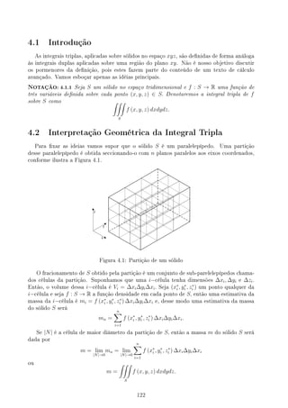 4.1 Introdução
As integrais triplas, aplicadas sobre sólidos no espaço xyz, são denidas de forma análoga
às integrais duplas aplicadas sobre uma região do plano xy. Não é nosso objetivo discutir
os pormenores da denição, pois estes fazem parte do conteúdo de um texto de cálculo
avançado. Vamos esboçar apenas as idéias principais.
NOTAÇÃO: 4.1.1 Seja S um sólido no espaço tridimensional e f : S → R uma função de
três variáveis denida sobre cada ponto (x, y, z) ∈ S. Denotaremos a integral tripla de f
sobre S como ∫∫∫
S
f (x, y, z) dxdydz.
4.2 Interpretação Geométrica da Integral Tripla
Para xar as ideias vamos supor que o sólido S é um paralelepípedo. Uma partição
desse paralelepípedo é obtida seccionando-o com n planos paralelos aos eixos coordenados,
conforme ilustra a Figura 4.1.
Figura 4.1: Partição de um sólido
O fracionamento de S obtido pela partição é um conjunto de sub-parelelepípedos chama-
dos células da partição. Suponhamos que uma i−célula tenha dimensões ∆xi, ∆yi e ∆zi.
Então, o volume dessa i−célula é Vi = ∆xi∆yi∆xi. Seja (x∗
i , y∗
i , z∗
i ) um ponto qualquer da
i−célula e seja f : S → R a função densidade em cada ponto de S, então uma estimativa da
massa da i−célula é mi = f (x∗
i , y∗
i , z∗
i ) ∆xi∆yi∆xi e, desse modo uma estimativa da massa
do sólido S será
mn =
n
∑
i=1
f (x∗
i , y∗
i , z∗
i ) ∆xi∆yi∆xi.
Se |N| é a célula de maior diâmetro da partição de S, então a massa m do sólido S será
dada por
m = lim
|N|→0
mn = lim
|N|→0
n
∑
i=1
f (x∗
i , y∗
i , z∗
i ) ∆xi∆yi∆xi
ou
m =
∫∫∫
S
f (x, y, z) dxdydz.
122
 