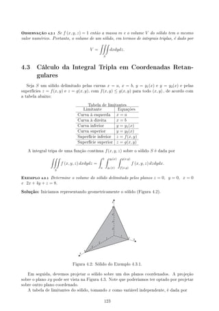 OBSERVAÇÃO 4.2.1 Se f (x, y, z) = 1 então a massa m e o volume V do sólido tem o mesmo
valor numérico. Portanto, o volume de um sólido, em termos de integrais triplas, é dado por
V =
∫∫∫
S
dxdydz.
4.3 Cálculo da Integral Tripla em Coordenadas Retan-
gulares
Seja S um sólido delimitado pelas curvas x = a, x = b, y = y1(x) e y = y2(x) e pelas
superfícies z = f(x, y) e z = g(x, y), com f(x, y) ≤ g(x, y) para todo (x, y) , de acordo com
a tabela abaixo:
Tabela de limitantes
Limitante Equações
Curva à esquerda x = a
Curva à direita x = b
Curva inferior y = y1(x)
Curva superior y = y2(x)
Superfície inferior z = f(x, y)
Superfície superior z = g(x, y)
A integral tripa de uma função contínua f(x, y, z) sobre o sólido S é dada por
∫∫∫
S
f (x, y, z) dxdydz =
∫ b
a
∫ y2(x)
y1(x)
∫ g(x,y)
f(x,y)
f (x, y, z) dzdydx.
EXEMPLO 4.3.1 Determine o volume do sólido delimitado pelos planos z = 0, y = 0, x = 0
e 2x + 4y + z = 8.
Solução: Iniciamos representando geometricamente o sólido (Figura 4.2).
Figura 4.2: Sólido do Exemplo 4.3.1.
Em seguida, devemos projetar o sólido sobre um dos planos coordenados. A projeção
sobre o plano xy pode ser vista na Figura 4.3. Note que poderíamos ter optado por projetar
sobre outro plano coordenado.
A tabela de limitantes do sólido, tomando x como variável independente, é dada por
123
 