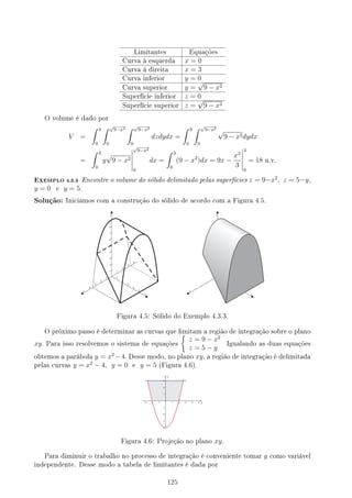 Limitantes Equações
Curva à esquerda x = 0
Curva à direita x = 3
Curva inferior y = 0
Curva superior y =
√
9 − x2
Superfície inferior z = 0
Superfície superior z =
√
9 − x2
O volume é dado por
V =
∫ 3
0
∫ √
9−x2
0
∫ √
9−x2
0
dzdydx =
∫ 3
0
∫ √
9−x2
0
√
9 − x2dydx
=
∫ 3
0
y
√
9 − x2
√
9−x2
0
dx =
∫ 3
0
(9 − x2
)dx = 9x −
x3
3
3
0
= 18 u.v.
EXEMPLO 4.3.3 Encontre o volume do sólido delimitado pelas superfícies z = 9−x2
, z = 5−y,
y = 0 e y = 5.
Solução: Iniciamos com a construção do sólido de acordo com a Figura 4.5.
Figura 4.5: Sólido do Exemplo 4.3.3.
O próximo passo é determinar as curvas que limitam a região de integração sobre o plano
xy. Para isso resolvemos o sistema de equações
{
z = 9 − x2
z = 5 − y
Igualando as duas equações
obtemos a parábola y = x2
−4. Desse modo, no plano xy, a região de integração é delimitada
pelas curvas y = x2
− 4, y = 0 e y = 5 (Figura 4.6).
Figura 4.6: Projeção no plano xy.
Para diminuir o trabalho no processo de integração é conveniente tomar y como variável
independente. Desse modo a tabela de limitantes é dada por
125
 