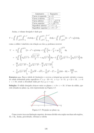 Limitantes Equações
Curva à esquerda y = 0
Curva à direita y = 5
Curva inferior x = −
√
y + 4
Curva superior x =
√
y + 4
Superfície inferior z = 5 − y
Superfície superior z = 9 − x2
Assim, o volume desejado é dado por
V =
∫ 5
0
∫ √
y+4
−
√
y+4
∫ 9−x2
5−y
dzdxdy =
∫ 5
0
∫ √
y+4
−
√
y+4
z
9−x2
5−y
dxdy =
∫ 5
0
∫ √
y+4
−
√
y+4
(
4 − x2
+ y
)
dxdy,
como o sólido é simétrico em relação ao eixo y, podemos escrever
V = 2
∫ 5
0
∫ √
y+4
0
(
4 − x2
+ y
)
dxdy = 2
∫ 5
0
(
4x −
x3
3
+ yx
)
√
y+4
0
dy
= 2
∫ 5
0

4
√
y + 4 −
√
(y + 4)3
3
+ y
√
y + 4

 dy = 2
∫ 5
0
(
8
3
√
y + 4 +
2
3
y
√
y + 4
)
dy
=
32
9
√
(y + 4)3 +
8
15
√
(y + 4)5 −
32
9
√
(y + 4)3
5
0
=
8
15
√
(y + 4)5
5
0
=
8
15
(
√
95 −
√
45) =
8
15
(35
− 25
) =
8
15
(243 − 32) =
1688
15
u.v.
EXEMPLO 4.3.4 Faça a tabela de limitantes e escreva a integral que permite calcular a massa
do sólido delimitado pelas superfícies x2
+ y − 16 = 0, x + y − 4 = 0, y = 2x + 13, z = 0
e z = 10, sendo a densidade dada por d (x, y, z) = xyz.
Solução: O sólido desejado situa-se entre os planos z = 0 e z = 10. A base do sólido, que
está situada no plano xy, está representada na Figura 4.7.
Figura 4.7: Projeção no plano xy.
Como ocorre troca na limitação superior, devemos dividir esta região em duas sub-regiões,
R1 e R2. Assim, procedendo, obtemos a tabela
126
 