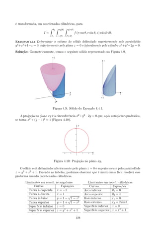 é transformada, em coordenadas cilíndricas, para
I =
∫ θ2
θ1
∫ r2(θ)
r1(θ)
∫ g(r,θ)
f(r,θ)
f (r cos θ, r sin θ, z) rdzdrdθ.
EXEMPLO 4.4.1 Determinar o volume do sólido delimitado superiormente pelo parabolóide
y2
+x2
+1−z = 0, inferiormente pelo plano z = 0 e lateralmente pelo cilindro x2
+y2
−2y = 0.
Solução: Geometricamente, temos o seguinte sólido representado na Figura 4.9.
Figura 4.9: Sólido do Exemplo 4.4.1.
A projeção no plano xy é a circunferência x2
+y2
−2y = 0 que, após completar quadrados,
se torna x2
+ (y − 1)2
= 1 (Figura 4.10).
Figura 4.10: Projeção no plano xy.
O sólido está delimitado inferiormente pelo plano z = 0 e superiormente pelo parabolóide
z = y2
+ x2
+ 1. Fazendo as tabelas, podemos observar que é muito mais fácil resolver esse
problema usando coordenadas cilíndricas.
Limitantes em coord. retangulares Limitantes em coord. cilíndricas
Curvas Equações
Curva à esquerda x = −1
Curva à direita x = 1
Curva inferior y = 1 −
√
1 − x2
Curva superior y = 1 +
√
1 − x2
Superfície inferior z = 0
Superfície superior z = y2
+ x2
+ 1
Curvas Equações
Arco inferior θ1 = 0
Arco superior θ2 = π
Raio interno r1 = 0
Raio externo r2 = 2 sin θ
Superfície inferior z = 0
Superfície superior z = r2
+ 1
128
 