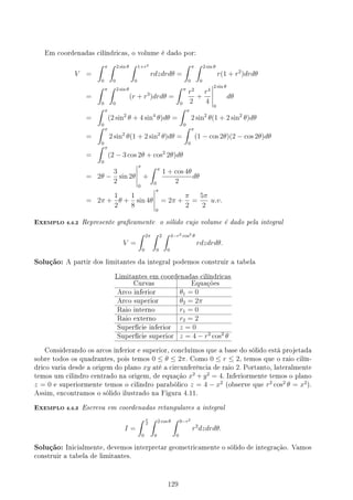 Em coordenadas cilíndricas, o volume é dado por:
V =
∫ π
0
∫ 2 sin θ
0
∫ 1+r2
0
rdzdrdθ =
∫ π
0
∫ 2 sin θ
0
r(1 + r2
)drdθ
=
∫ π
0
∫ 2 sin θ
0
(r + r3
)drdθ =
∫ π
0
r2
2
+
r4
4
2 sin θ
0
dθ
=
∫ π
0
(2 sin2
θ + 4 sin4
θ)dθ =
∫ π
0
2 sin2
θ(1 + 2 sin2
θ)dθ
=
∫ π
0
2 sin2
θ(1 + 2 sin2
θ)dθ =
∫ π
0
(1 − cos 2θ)(2 − cos 2θ)dθ
=
∫ π
0
(2 − 3 cos 2θ + cos2
2θ)dθ
= 2θ −
3
2
sin 2θ
π
0
+
∫ π
0
1 + cos 4θ
2
dθ
= 2π +
1
2
θ +
1
8
sin 4θ
π
0
= 2π +
π
2
=
5π
2
u.v.
EXEMPLO 4.4.2 Represente gracamente o sólido cujo volume é dado pela integral
V =
∫ 2π
0
∫ 2
0
∫ 4−r2 cos2 θ
0
rdzdrdθ.
Solução: A partir dos limitantes da integral podemos construir a tabela
Limitantes em coordenadas cilíndricas
Curvas Equações
Arco inferior θ1 = 0
Arco superior θ2 = 2π
Raio interno r1 = 0
Raio externo r2 = 2
Superfície inferior z = 0
Superfície superior z = 4 − r2
cos2
θ
Considerando os arcos inferior e superior, concluímos que a base do sólido está projetada
sobre todos os quadrantes, pois temos 0 ≤ θ ≤ 2π. Como 0 ≤ r ≤ 2, temos que o raio cilín-
drico varia desde a origem do plano xy até a circunferência de raio 2. Portanto, lateralmente
temos um cilindro centrado na origem, de equação x2
+ y2
= 4. Inferiormente temos o plano
z = 0 e superiormente temos o cilindro parabólico z = 4 − x2
(observe que r2
cos2
θ = x2
).
Assim, encontramos o sólido ilustrado na Figura 4.11.
EXEMPLO 4.4.3 Escreva em coordenadas retangulares a integral
I =
∫ π
2
0
∫ 2 cos θ
0
∫ 9−r2
0
r2
dzdrdθ.
Solução: Inicialmente, devemos interpretar geometricamente o sólido de integração. Vamos
construir a tabela de limitantes.
129
 