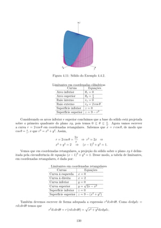 Figura 4.11: Sólido do Exemplo 4.4.2.
Limitantes em coordenadas cilíndricas
Curvas Equações
Arco inferior θ1 = 0
Arco superior θ2 = π
2
Raio interno r1 = 0
Raio externo r2 = 2 cos θ
Superfície inferior z = 0
Superfície superior z = 9 − r2
Considerando os arcos inferior e superior concluímos que a base do sólido está projetada
sobre o primeiro quadrante do plano xy, pois temos 0 ≤ θ ≤ π
2
. Agora vamos escrever
a curva r = 2 cos θ em coordenadas retangulares. Sabemos que x = r cos θ, de modo que
cos θ = x
r
, e que r2
= x2
+ y2
. Assim,
r = 2 cos θ =
2x
r
⇒ r2
= 2x ⇒
x2
+ y2
= 2 ⇒ (x − 1)2
+ y2
= 1.
Vemos que em coordenadas retangulares, a projeção do sólido sobre o plano xy é delim-
itada pela circunferência de equação (x − 1)2
+ y2
= 1. Desse modo, a tabela de limitantes,
em coordenadas retangulares, é dada por:
Limitantes em coordenadas retangulares
Curvas Equações
Curva à esquerda x = 0
Curva à direita x = 2
Curva inferior y = 0
Curva superior y =
√
2x − x2
Superfície inferior z = 0
Superfície superior z = 9 − (x2
+ y2
)
Também devemos escrever de forma adequada a expressão r2
dzdrdθ. Como dxdydz =
rdzdrdθ temos que
r2
dzdrdθ = r (rdzdrdθ) =
√
x2 + y2dxdydz.
130
 