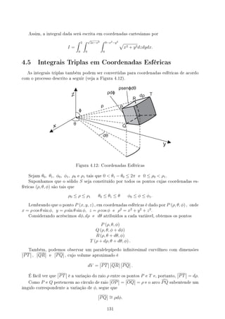 Assim, a integral dada será escrita em coordenadas cartesianas por
I =
∫ 2
0
∫ √
2x−x2
0
∫ 9−x2−y2
0
√
x2 + y2dzdydx.
4.5 Integrais Triplas em Coordenadas Esféricas
As integrais triplas também podem ser convertidas para coordenadas esféricas de acordo
com o processo descrito a seguir (veja a Figura 4.12).
Figura 4.12: Coordenadas Esféricas
Sejam θ0, θ1, ϕ0, ϕ1, ρ0 e ρ1 tais que 0  θ1 − θ0 ≤ 2π e 0 ≤ ρ0  ρ1.
Suponhamos que o sólido S seja constituído por todos os pontos cujas coordenadas es-
féricas (ρ, θ, ϕ) são tais que
ρ0 ≤ ρ ≤ ρ1 θ0 ≤ θ1 ≤ θ ϕ0 ≤ ϕ ≤ ϕ1.
Lembrando que o ponto P (x, y, z) , em coordenadas esféricas é dado por P (ρ, θ, ϕ) , onde
x = ρ cos θ sin ϕ, y = ρ sin θ sin ϕ, z = ρ cos ϕ e ρ2
= x2
+ y2
+ z2
.
Considerando acréscimos dϕ, dρ e dθ atribuídos a cada variável, obtemos os pontos
P (ρ, θ, ϕ)
Q (ρ, θ, ϕ + dϕ)
R (ρ, θ + dθ, ϕ)
T (ρ + dρ, θ + dθ, ϕ) .
Também, podemos observar um paralelepípedo innitesimal curvilíneo com dimensões
PT , QR e PQ , cujo volume aproximado é
dV = PT QR PQ .
É fácil ver que PT é a variação do raio ρ entre os pontos P e T e, portanto, PT = dρ.
Como P e Q pertencem ao círculo de raio OP = OQ = ρ e o arco d
PQ subentende um
ângulo correspondente a variação de ϕ, segue que
PQ ∼
= ρdϕ.
131
 