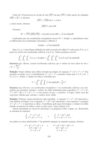 Como Q e R pertencem ao círculo de raio OU em que OU é lado oposto do triângulo
O b
QU e b
Q = ϕ obtemos
OU = OQ sin ϕ = ρ sin ϕ
e, desse modo, obtemos
QR ∼
= ρ sin ϕdθ.
Portanto,
dV = PT QR PQ = dρ (ρdϕ) (ρ sin ϕdθ) = ρ2
sin ϕdρdϕdθ.
Lembrando que em coordenadas retangulares tem-se dV = dxdydz, a equivalência entre
os diferenciais em coordenadas cartesianas e esféricas é
dxdydz = ρ2
sin ϕdρdϕdθ.
Seja f (x, y, z) uma função denida em todos os pontos do sólido S e cada ponto P (x, y, z)
pode ser escrito em coordenadas esféricas f (ρ, θ, ϕ) . Então podemos escrever
∫ x1
x0
∫ y1
y0
∫ z1
z0
f (x, y, z) dzdydx =
∫ θ2
θ1
∫ ϕ2
ϕ1
∫ ρ2
ρ1
f (ρ, θ, ϕ) ρ2
sin ϕdρdϕdθ.
EXEMPLO 4.5.1 Mostre, usando coordenadas esféricas, que o volume de uma esfera de raio r
é V =
4πr3
3
.
Solução: Vamos utilizar uma esfera centrada na origem, de equação x2
+ y2
+ z2
= r2
. Sua
projeção no plano xy é a circunferência x2
+ y2
= r2
e portanto temos que 0 ≤ θ ≤ 2π e
0 ≤ ϕ ≤ π. Assim, o volume da esfera é calculado por
V =
∫ 2π
0
∫ π
0
∫ r
0
ρ2
sin ϕdρdϕdθ =
4
3
πr3
.
EXEMPLO 4.5.2 Escreva, em coordenadas retangulares e em coordenadas esféricas a(s) inte-
gral(is) que permitem calcular o volume do sólido delimitado pelas superfícies z2
= x2
+ y2
,
z2
= 3x2
+ 3y2
e x2
+ y2
+ z2
= 4 nos pontos em que z é positivo. A seguir, utilize uma das
expressões obtidas para calcular o volume deste sólido.
Solução: Primeiro vamos interpretar cada superfície. A equação z2
= x2
+ y2
representa o
cone inferior na Figura 4.13, a equação z2
= 3x2
+3y2
representa o cone superior e a equação
x2
+ y2
+ z2
= 4 representa a esfera. O problema pede para determinar o volume do sólido
situado no interior da esfera e entre os dois cones. Veja a Figura 4.13.
Vamos determinar as curvas de interseção e as projeções sobre o plano xy. Resolvendo
os sistemas de equações
{
z2
= x2
+ y2
x2
+ y2
+ z2
= 4
e
{
z2
= 3x2
+ 3y2
x2
+ y2
+ z2
= 4
,
em ambos os casos substituindo z2
da primeira equação na segunda equação, obtemos
x2
+ y2
+ x2
+ y2
= 4 e x2
+ y2
+ 3x2
+ 3y2
= 4
2x2
+ 2y2
= 4 4x2
+ 4y2
= 4
x2
+ y2
= 2 x2
+ y2
= 1.
132
 