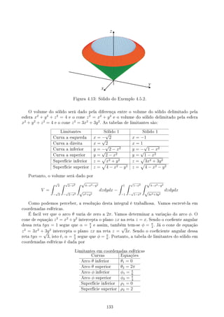 Figura 4.13: Sólido do Exemplo 4.5.2.
O volume do sólido será dado pela diferença entre o volume do sólido delimitado pela
esfera x2
+ y2
+ z2
= 4 e o cone z2
= x2
+ y2
e o volume do sólido delimitado pela esfera
x2
+ y2
+ z2
= 4 e o cone z2
= 3x2
+ 3y2
. As tabelas de limitantes são:
Limitantes Sólido 1 Sólido 1
Curva a esquerda x = −
√
2 x = −1
Curva a direita x =
√
2 x = 1
Curva a inferior y = −
√
2 − x2 y = −
√
1 − x2
Curva a superior y =
√
2 − x2 y =
√
1 − x2
Superfície inferior z =
√
x2 + y2 z =
√
3x2 + 3y2
Superfície superior z =
√
4 − x2 − y2 z =
√
4 − x2 − y2
Portanto, o volume será dado por
V =
∫ √
2
−
√
2
∫ √
2−x2
−
√
2−x2
∫ √
4−x2−y2
√
x2+y2
dzdydx −
∫ 1
−1
∫ √
1−x2
−
√
1−x2
∫ √
4−x2−y2
√
3x2+3y2
dzdydx
Como podemos perceber, a resolução desta integral é trabalhosa. Vamos escrevê-la em
coordenadas esféricas.
É facil ver que o arco θ varia de zero a 2π. Vamos determinar a variação do arco ϕ. O
cone de equação z2
= x2
+ y2
intercepta o plano zx na reta z = x. Sendo o coeente angular
dessa reta tgα = 1 segue que α = π
4
e assim, também tem-se ϕ = π
4
. Já o cone de equação
z2
= 3x2
+ 3y2
intercepta o plano zx na reta z =
√
3x. Sendo o coeciente angular dessa
reta tgα =
√
3, isto é, α = π
3
segue que ϕ = π
6
. Portanto, a tabela de limitantes do sólido em
coordenadas esféricas é dada por
Limitantes em coordenadas esféricas
Curvas Equações
Arco θ inferior θ1 = 0
Arco θ superior θ2 = 2π
Arco ϕ inferior ϕ1 = π
6
Arco ϕ superior ϕ2 = π
4
Superfície inferior ρ1 = 0
Superfície superior ρ2 = 2
133
 