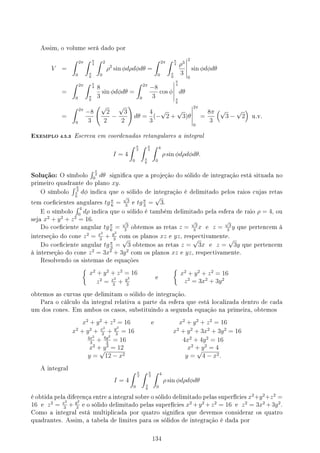 Assim, o volume será dado por
V =
∫ 2π
0
∫ π
4
π
6
∫ 2
0
ρ2
sin ϕdρdϕdθ =
∫ 2π
0
∫ π
4
π
6
ρ3
3
2
0
sin ϕdϕdθ
=
∫ 2π
0
∫ π
4
π
6
8
3
sin ϕdϕdθ =
∫ 2π
0
−8
3
cos ϕ
π
4
π
6
dθ
=
∫ 2π
0
−8
3
(√
2
2
−
√
3
2
)
dθ =
4
3
(−
√
2 +
√
3)θ
2π
0
=
8π
3
(√
3 −
√
2
)
u.v.
EXEMPLO 4.5.3 Escreva em coordenadas retangulares a integral
I = 4
∫ π
2
0
∫ π
3
π
6
∫ 4
0
ρ sin ϕdρdϕdθ.
Solução: O símbolo
∫ π
2
0
dθ signica que a projeção do sólido de integração está situada no
primeiro quadrante do plano xy.
O símbolo
∫ π
3
π
6
dϕ indica que o sólido de integração é delimitado pelos raios cujas retas
tem coecientes angulares tgπ
6
=
√
3
3
e tgπ
3
=
√
3.
E o símbolo
∫ 4
0
dρ indica que o sólido é também delimitado pela esfera de raio ρ = 4, ou
seja x2
+ y2
+ z2
= 16.
Do coeciente angular tgπ
6
=
√
3
3
obtemos as retas z =
√
3
3
x e z =
√
3
3
y que pertencem à
interseção do cone z2
= x2
3
+ y2
3
com os planos xz e yz, respectivamente.
Do coeciente angular tgπ
3
=
√
3 obtemos as retas z =
√
3x e z =
√
3y que pertencem
à interseção do cone z2
= 3x2
+ 3y2
com os planos xz e yz, respectivamente.
Resolvendo os sistemas de equações
{
x2
+ y2
+ z2
= 16
z2
= x2
3
+ y2
3
e
{
x2
+ y2
+ z2
= 16
z2
= 3x2
+ 3y2
obtemos as curvas que delimitam o sólido de integração.
Para o cálculo da integral relativa a parte da esfera que está localizada dentro de cada
um dos cones. Em ambos os casos, substituindo a segunda equação na primeira, obtemos
x2
+ y2
+ z2
= 16 e x2
+ y2
+ z2
= 16
x2
+ y2
+ x2
3
+ y2
3
= 16 x2
+ y2
+ 3x2
+ 3y2
= 16
4x2
3
+ 4y2
3
= 16 4x2
+ 4y2
= 16
x2
+ y2
= 12 x2
+ y2
= 4
y =
√
12 − x2 y =
√
4 − x2.
A integral
I = 4
∫ π
2
0
∫ π
3
π
6
∫ 4
0
ρ sin ϕdρdϕdθ
é obtida pela diferença entre a integral sobre o sólido delimitado pelas superfícies x2
+y2
+z2
=
16 e z2
= x2
3
+ y2
3
e o sólido delimitado pelas superfícies x2
+y2
+z2
= 16 e z2
= 3x2
+3y2
.
Como a integral está multiplicada por quatro signica que devemos considerar os quatro
quadrantes. Assim, a tabela de limites para os sólidos de integração é dada por
134
 