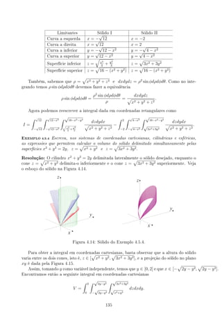 Limitantes Sólido I Sólido II
Curva a esquerda x = −
√
12 x = −2
Curva a direita x =
√
12 x = 2
Curva a inferior y = −
√
12 − x2 y = −
√
4 − x2
Curva a superior y =
√
12 − x2 y =
√
4 − x2
Superfície inferior z =
√
x2
3
+ y2
3
z =
√
3x2 + 3y2
Superfície superior z =
√
16 − (x2 + y2) z =
√
16 − (x2 + y2)
Também, sabemos que ρ =
√
x2 + y2 + z2 e dxdydz = ρ2
sin ϕdρdϕdθ. Como no inte-
grando temos ρ sin ϕdρdϕdθ devemos fazer a equivalência
ρ sin ϕdρdϕdθ =
ρ2
sin ϕdρdϕdθ
ρ
=
dxdydz
√
x2 + y2 + z2
.
Agora podemos reescrever a integral dada em coordenadas retangulares como
I =
∫ √
12
−
√
12
∫ √
12−x2
−
√
12−x2
∫ √
16−x2−y2
√
x2
3
+ y2
3
dzdydx
√
x2 + y2 + z2
−
∫ 2
−2
∫ √
4−x2
−
√
4−x2
∫ √
16−x2−y2
√
3x2+3y2
dzdydx
√
x2 + y2 + z2
.
EXEMPLO 4.5.4 Escreva, nos sistemas de coordenadas cartesianas, cilíndricas e esféricas,
as expressões que permitem calcular o volume do sólido delimitado simultaneamente pelas
superfícies x2
+ y2
= 2y, z =
√
x2 + y2 e z =
√
3x2 + 3y2.
Resolução: O cilindro x2
+ y2
= 2y delimitada lateralmente o sólido desejado, enquanto o
cone z =
√
x2 + y2 delimita-o inferiormente e o cone z =
√
3x2 + 3y2 superiormente. Veja
o esboço do sólido na Figura 4.14.
Figura 4.14: Sólido do Exemplo 4.5.4.
Para obter a integral em coordenadas cartesianas, basta observar que a altura do sólido
varia entre os dois cones, isto é, z ∈ [
√
x2 + y2,
√
3x2 + 3y2], e a projeção do sólido no plano
xy é dada pela Figura 4.15.
Assim, tomando y como variável independente, temos que y ∈ [0, 2] e que x ∈ [−
√
2y − y2,
√
2y − y2].
Encontramos então a seguinte integral em coordenadas cartesianas
V =
∫ 2
0
∫ √
2y−y2
−
√
2y−y2
∫ √
3x2+3y2
√
x2+y2
dzdxdy.
135
 