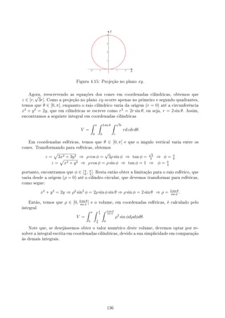 Figura 4.15: Projeção no plano xy.
Agora, reescrevendo as equações dos cones em coordenadas cilíndricas, obtemos que
z ∈ [r,
√
3r]. Como a projeção no plano xy ocorre apenas no primeiro e segundo quadrantes,
temos que θ ∈ [0, π], enquanto o raio cilíndrico varia da origem (r = 0) até a circunferência
x2
+ y2
= 2y, que em cilíndricas se escreve como r2
= 2r sin θ, ou seja, r = 2 sin θ. Assim,
encontramos a seguinte integral em coordenadas cilíndricas
V =
∫ π
0
∫ 2 sin θ
0
∫ √
3r
r
rdzdrdθ.
Em coordenadas esféricas, temos que θ ∈ [0, π] e que o ângulo vertical varia entre os
cones. Transformando para esféricas, obtemos
z =
√
3x2 + 3y2 ⇒ ρ cos ϕ =
√
3ρ sin ϕ ⇒ tan ϕ =
√
3
3
⇒ ϕ = π
6
z =
√
x2 + y2 ⇒ ρ cos ϕ = ρ sin ϕ ⇒ tan ϕ = 1 ⇒ ϕ = π
4
portanto, encontramos que ϕ ∈ [π
6
, π
4
]. Resta então obter a limitação para o raio esférico, que
varia desde a origem (ρ = 0) até o cilindro circular, que devemos transformar para esféricas,
como segue:
x2
+ y2
= 2y ⇒ ρ2
sin2
ϕ = 2ρ sin ϕ sin θ ⇒ ρ sin ϕ = 2 sin θ ⇒ ρ = 2 sin θ
sin ϕ
.
Então, temos que ρ ∈ [0, 2 sin θ
sin ϕ
] e o volume, em coordenadas esféricas, é calculado pelo
integral
V =
∫ π
0
∫ π
4
π
6
∫ 2 sin θ
sin ϕ
0
ρ2
sin ϕdρdϕdθ.
Note que, se desejássemos obter o valor numérico deste volume, devemos optar por re-
solver a integral escrita em coordenadas cilíndricas, devido a sua simplicidade em comparação
às demais integrais.
136
 