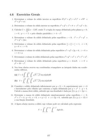 4.6 Exercícios Gerais
1. Determinar o volume do sólido interior as superfícies b2
(x2
+ y2
) + a2
z2
= a2
b2
e
x2
+ y2
= ax.
2. Determinar o volume do sólido interior as superfícies x2
+ y2
+ z2
= 8 e x2
+ y2
= 2z.
3. Calcular I =
∫∫∫
T
(x − 1)dV, sendo T a região do espaço delimitada pelos planos y = 0,
z = 0, y + z = 5 e pelo cilindro parabólico z = 4 − x2
.
4. Determinar o volume do sólido delimitado pelas superfícies z = 0, z2
= x2
+ y2
e
x2
+ y2
= 2ax.
5. Determinar o volume do sólido delimitado pelas superfícies
x
a
+ y
b
+ z
c
= 1, x = 0,
y = 0 e z = 0.
6. Determinar o volume do sólido delimitado pelas superfícies x2
+ y2
+ 2y = 0, z = 0 e
z = 4 + y.
7. Determinar o volume do sólido delimitado pelas superfícies x2
+y2
= a2
e x2
+z2
= a2
.
8. Determinar o volume do sólido delimitado pelas superfícies ρ = 4 cos θ, z = 0 e
ρ2
= 16 − z2
.
9. Nos itens abaixo escreva em coordenadas retangulares as integrais dadas em coorde-
nadas esféricas.
(a) I = 2
∫ π
0
∫ π
2
0
∫ 3
0
√
9 − ρ2 sin ϕdρdϕdθ.
(b) I =
∫ π
2
0
∫ π
3
π
6
∫ 4
0
√
4 − ρ2ρ sin ϕdρdϕdθ.
10. Considere o sólido delimitado inferiormente por y + 2z = 6, superiormente por z = 6
e lateralmente pelo cilindro que contorna a região delimitada por y = x2
e y = 4.
Calcule a massa deste sólido, sabendo que sua densidade é dada por f(x, y, z) = 2y+z.
11. Determine a massa do sólido delimitado simultaneamente pelas superfícies z = 0,
x2
+ z2
= 4, y = 0, x = 0, x + y = 2 e x + 2y = 6, sabendo que f(x, y, z) = 12z é
a sua função densidade.
12. A gura abaixo mostra o sólido cujo volume pode ser calculado pela expressão
V =
∫ 1
0
∫ 2−2x
0
∫ 4−z2
0
dydzdx.
137
 
