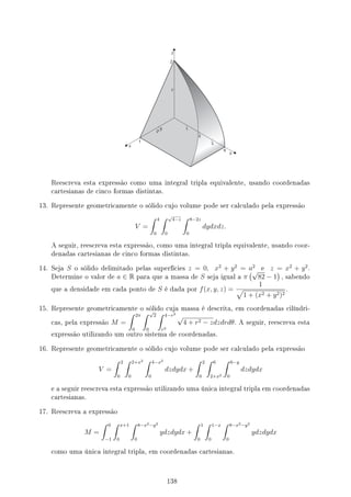 Reescreva esta expressão como uma integral tripla equivalente, usando coordenadas
cartesianas de cinco formas distintas.
13. Represente geometricamente o sólido cujo volume pode ser calculado pela expressão
V =
∫ 4
0
∫ √
4−z
0
∫ 8−2z
0
dydxdz.
A seguir, reescreva esta expressão, como uma integral tripla equivalente, usando coor-
denadas cartesianas de cinco formas distintas.
14. Seja S o sólido delimitado pelas superfícies z = 0, x2
+ y2
= a2
e z = x2
+ y2
.
Determine o valor de a ∈ R para que a massa de S seja igual a π
(√
82 − 1
)
, sabendo
que a densidade em cada ponto de S é dada por f(x, y, z) =
1
√
1 + (x2 + y2)2
.
15. Represente geometricamente o sólido cuja massa é descrita, em coordenadas cilíndri-
cas, pela expressão M =
∫ 2π
0
∫ √
2
0
∫ 4−r2
r2
√
4 + r2 − zdzdrdθ. A seguir, reescreva esta
expressão utilizando um outro sistema de coordenadas.
16. Represente geometricamente o sólido cujo volume pode ser calculado pela expressão
V =
∫ 2
0
∫ 2+x2
0
∫ 4−x2
0
dzdydx +
∫ 2
0
∫ 6
2+x2
∫ 6−y
0
dzdydx
e a seguir reescreva esta expressão utilizando uma única integral tripla em coordenadas
cartesianas.
17. Reescreva a expressão
M =
∫ 0
−1
∫ x+1
0
∫ 8−x2−y2
0
ydzdydx +
∫ 1
0
∫ 1−x
0
∫ 8−x2−y2
0
ydzdydx
como uma única integral tripla, em coordenadas cartesianas.
138
 