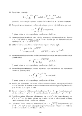 18. Reescreva a expressão
I =
∫ 1
−1
∫ x2+4
0
∫ 1−x2
0
dzdydx +
∫ 1
−1
∫ 5
x2+4
∫ 5−y
0
dzdydx
como uma única integral tripla em coordenadas cartesianas, de três formas distintas.
19. Represente geometricamente o sólido cujo volume pode ser calculado pela expressão
V =
∫ 2π
0
∫ π
3
0
∫ 2
1
ρ2
sin ϕdρdϕdθ.
A seguir, reescreva esta expressão em coordenadas cilíndricas.
20. Utilize coordenadas esféricas para calcular a massa do sólido situado acima do cone
z2
= x2
+ y2
e interior à esfera x2
+ y2
+ z2
= 4z, sabendo que sua densidade de massa
é dada por d(x, y, z) =
√
x2 + y2 + z2.
21. Utilize coordenadas esféricas para resolver a seguinte integral tripla
I =
∫ √
3
−
√
3
∫ √
3−x2
−
√
3−x2
∫ √
4−x2−y2
1
z
√
x2 + y2(x2 + y2 + z2)2
dzdydx.
22. Represente geometricamente o sólido cuja massa é calculada, em coordenadas esféricas,
pela expressão
M =
∫ 2π
0
∫ π
6
0
∫ √
5
cos2 ϕ+2 sin2 ϕ
√
3
cos ϕ
ρdρdϕdθ.
A seguir, reescreva esta expressão em coordenadas cilíndricas.
23. Represente geometricamente o sólido cuja massa pode ser calculada, em coordenadas
cilíndricas, pela expressão
M =
∫ 2π
0
∫ √
3
0
∫ √
10−3r2
r2
3
(r + z)dzdrdθ.
A seguir, reescreva esta expressão em coordenadas esféricas.
24. Escreva, em coordenadas cartesianas e em coordenadas esféricas, a integral que permite
calcular o volume do menor sólido delimitado simultaneamente pelas superfícies x2
+
y2
+ z2
= 16 e x2
+ y2
+ z2
= 8z.
25. Calcule o volume do sólido que está situado acima de z = 0 e que é simultameamente
interior à esfera x2
+ y2
+ z2
= 9 e ao hiperbolóide de uma folha x2
+ y2
− z2
= 1.
26. Considere o sólido delimitado inferiormente por z = 2x2
+ 2y2
e superiormente por
x2
+ y2
+ z2
= 3. Escreva a integral que permite calcular o volume deste sólido em
coordenadas cartesianas, cilíndricas e esféricas.
27. Considere o sólido delimitado inferiormente por 2z =
√
x2 + y2 e superiormente por
z = 6 −
√
x2 + y2. Escreva a integral que permite calcular o volume deste sólido em
coordenadas cartesianas, cilíndricas e esféricas.
139
 
