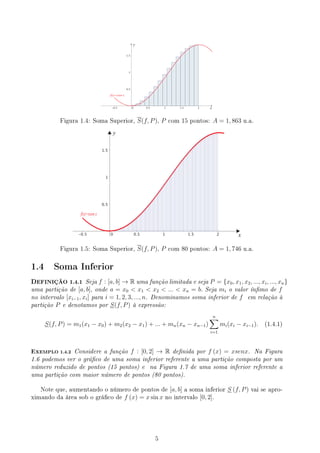 Figura 1.4: Soma Superior, S(f, P), P com 15 pontos: A = 1, 863 u.a.
Figura 1.5: Soma Superior, S(f, P), P com 80 pontos: A = 1, 746 u.a.
1.4 Soma Inferior
DEFINIÇÃO 1.4.1 Seja f : [a, b] → R uma função limitada e seja P = {x0, x1, x2, ..., xi, ..., xn}
uma partição de [a, b], onde a = x0  x1  x2  ...  xn = b. Seja mi o valor ínmo de f
no intervalo [xi−1, xi] para i = 1, 2, 3, ..., n. Denominamos soma inferior de f em relação à
partição P e denotamos por S(f, P) à expressão:
S(f, P) = m1(x1 − x0) + m2(x2 − x1) + ... + mn(xn − xn−1)
n
∑
i=1
mi(xi − xi−1). (1.4.1)
EXEMPLO 1.4.2 Considere a função f : [0, 2] → R denida por f (x) = xsenx. Na Figura
1.6 podemos ver o gráco de uma soma inferior referente a uma partição composta por um
número reduzido de pontos (15 pontos) e na Figura 1.7 de uma soma inferior referente a
uma partição com maior número de pontos (80 pontos).
Note que, aumentando o número de pontos de [a, b] a soma inferior S (f, P) vai se apro-
ximando da área sob o gráco de f (x) = x sin x no intervalo [0, 2].
5
 