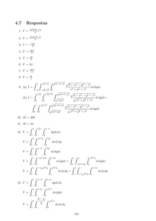 4.7 Respostas
1. V = 2a2b(3π−4)
9
2. V = 4π(8
√
2−7)
3
3. I = −544
15
4. V = 32a3
9
5. V = abc
6
6. V = 3π
7. V = 16a3
3
8. V = 3π
2
9. (a) I =
∫ 3
−3
∫ √
9−x2
−
√
9−x2
∫ √
9−x2−y2
0
√
9 − x2 − y2 − z2
x2 + y2 + z2
dzdydx
(b) I =
∫ √
12
0
∫ √
12−x2
0
∫ √
16−x2−y2
√
x2+y2
3
√
4 − x2 − y2 − z2
√
x2 + y2 + z2
dzdydx−
∫ 2
0
∫ √
4−x2
0
∫ √
16−x2−y2
√
3x2+3y2
√
4 − x2 − y2 − z2
√
x2 + y2 + z2
dzdydx
10. M = 400
11. M = 44
12. V =
∫ 2
0
∫ 2−z
2
0
∫ 4−z2
0
dydxdz
V =
∫ 4
0
∫ √
4−y
0
∫ 2−z
2
0
dxdzdy
V =
∫ 2
0
∫ 4−z2
0
∫ 2−z
2
0
dxdydz
V =
∫ 1
0
∫ −4x2+8x
0
∫ 2−2x
0
dzdydx +
∫ 1
0
∫ 4
−4x2+8x
∫ √
4−y
0
dzdydx
V =
∫ 4
0
∫ 1− 1
2
√
4−y
0
∫ √
4−y
0
dzdxdy +
∫ 4
0
∫ 1
1− 1
2
√
4−y
∫ 2−2x
0
dzdxdy
13. V =
∫ 2
0
∫ 4−x2
0
∫ 8−2z
0
dydzdx
V =
∫ 4
0
∫ 8−2z
0
∫ √
4−z
0
dxdydz
V =
∫ 8
0
∫ 8 − y
2
0
∫ √
4−z
0
dxdzdy
141
 