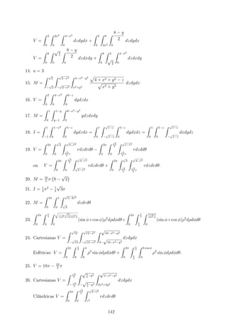 V =
∫ 2
0
∫ 2x2
0
∫ 4−x2
0
dzdydx +
∫ 2
0
∫ 8
2x2
∫ 8 − y
2
0
dzdydx
V =
∫ 8
0
∫ √y
2
0
∫ 8 − y
2
0
dzdxdy +
∫ 8
0
∫ 2
√y
2
∫ 4−x2
0
dzdxdy
14. a = 3
15. M =
∫ √
2
−
√
2
∫ √
2−x2
−
√
2−x2
∫ 4−x2−y2
x2+y2
√
4 + x2 + y2 − z
√
x2 + y2
dzdydx
16. V =
∫ 2
0
∫ 4−x2
0
∫ 6−z
0
dydzdx
17. M =
∫ 1
0
∫ 1−y
y−1
∫ 8−x2−y2
0
ydzdxdy
18. I =
∫ 1
−1
∫ 1−x2
0
∫ 5−z
0
dydzdx =
∫ 1
0
∫ √
1−z
−
√
1−z
∫ 5−z
0
dydxdz =
∫ 1
0
∫ 5−z
0
∫ √
1−z
−
√
1−z
dxdydz
19. V =
∫ 2π
0
∫ √
3
0
∫ √
4−r2
√
3
3
r
rdzdrdθ −
∫ 2π
0
∫ √
3
2
0
∫ √
1−r2
√
3
3
r
rdzddθ
ou V =
∫ 2π
0
∫ √
3
2
0
∫ √
4−r2
√
1−r2
rdzdrdθ +
∫ 2π
0
∫ √
3
√
3
2
∫ √
4−r2
√
3
3
r
rdzdrdθ.
20. M = 16
5
π
(
8 −
√
2
)
21. I = 1
3
π2
− 1
4
√
3π
22. M =
∫ 2π
0
∫ 1
0
∫ √
5−2r2
√
3
dzdrdθ
23.
∫ 2π
0
∫ π
3
0
∫ √
10
cos2 ϕ+3 sin2 ϕ
0
(sin ϕ+cos ϕ)ρ2
dρdϕdθ+
∫ 2π
0
∫ π
2
π
3
∫ 3 cos ϕ
sin2 ϕ
0
(sin ϕ+cos ϕ)ρ2
dρdϕdθ
24. Cartesianas V =
∫ √
12
−
√
12
∫ √
12−x2
−
√
12−x2
∫ √
16−x2−y2
4−
√
16−x2−y2
dzdydx
Esféricas: V =
∫ 2π
0
∫ π
3
0
∫ 4
0
ρ2
sin ϕdρdϕdθ +
∫ 2π
0
∫ π
2
π
3
∫ 8 cos ϕ
0
ρ2
sin ϕdρdϕdθ.
25. V = 18π − 32
3
π
26. Cartesianas V =
∫ √
3
2
−
√
3
2
∫ √3
4
−y2
−
√3
4
−y2
∫ √
3−x2−y2
2x2+2y2
dzdydx
Cilíndricas V =
∫ 2π
0
∫ √
3
2
0
∫ √
3−r2
r2
rdzdrdθ
142
 