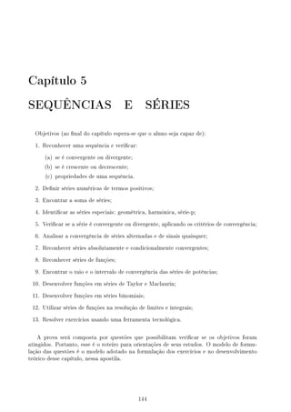 Capítulo 5
SEQUÊNCIAS E SÉRIES
Objetivos (ao nal do capítulo espera-se que o aluno seja capaz de):
1. Reconhecer uma sequência e vericar:
(a) se é convergente ou divergente;
(b) se é crescente ou decrescente;
(c) propriedades de uma sequência.
2. Denir séries numéricas de termos positivos;
3. Encontrar a soma de séries;
4. Identicar as séries especiais: geométrica, harmônica, série-p;
5. Vericar se a série é convergente ou divergente, aplicando os critérios de convergência;
6. Analisar a convergência de séries alternadas e de sinais quaisquer;
7. Reconhecer séries absolutamente e condicionalmente convergentes;
8. Reconhecer séries de funções;
9. Encontrar o raio e o intervalo de convergência das séries de potências;
10. Desenvolver funções em séries de Taylor e Maclaurin;
11. Desenvolver funções em séries binomiais;
12. Utilizar séries de funções na resolução de limites e integrais;
13. Resolver exercícios usando uma ferramenta tecnológica.
A prova será composta por questões que possibilitam vericar se os objetivos foram
atingidos. Portanto, esse é o roteiro para orientações de seus estudos. O modelo de formu-
lação das questões é o modelo adotado na formulação dos exercícios e no desenvolvimento
teórico desse capítulo, nessa apostila.
144
 