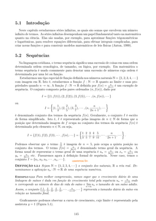 5.1 Introdução
Neste capítulo estudaremos séries innitas, as quais são somas que envolvem um número
innito de termos. As séries innitas desempenham um papel fundamental tanto na matemática
quanto na ciência. Elas são usadas, por exemplo, para aproximar funções trigonométricas
e logarítmicas, para resolver equações diferenciais, para efetuar integrais complicadas, para
criar novas funções e para construir modelos matemáticos de leis físicas (Anton, 1999).
5.2 Sequências
Na linguagem cotidiana, o termo sequência signica uma sucessão de coisas em uma ordem
determinada ordem cronológica, de tamanho, ou lógica, por exemplo. Em matemática o
termo sequência é usado comumente para denotar uma sucessão de números cuja ordem é
determinada por uma lei ou função.
Estudaremos um tipo especial de função denida nos números naturais N = {1, 2, 3, 4, · · · }
com imagem em R. Isto é, estudaremos a função f : N → R quanto ao limite e suas pro-
priedades quando n → ∞. A função f : N → R denida por f(n) = n
2n+1
é um exemplo de
sequência. O conjunto composto pelos pares ordenados (n, f(n)), dado por
I = {(1, f(1)), (2, f(2)), (3, f(3)), · · · , (n, f(n)), · · · }
ou
I =
{
(1,
1
3
), (2,
2
5
), (3,
3
7
), · · · , (n,
n
2n + 1
), · · ·
}
é denominado conjunto dos termos da sequência f(n). Geralmente, o conjunto I é escrito
de forma simplicada. Isto é, I é representado pelas imagens de n ∈ N de forma que a
posição que determinada imagem de f ocupa no conjunto dos termos da sequência f(n) é
determinada pelo elemento n ∈ N, ou seja,
I = {f(1), f(2), f(3), · · · , f(n), · · · } =
{
1
3
,
2
5
,
3
7
,
4
9
,
5
11
, · · · ,
n
2n + 1
, · · ·
}
.
Podemos observar que o termo
5
11
é imagem de n = 5, pois ocupa a quinta posição no
conjunto dos termos. O termo f(n) = n
2n+1
é denominado termo geral da sequência. A
forma usual de representar o termo geral de uma sequência é un = n
2n+1
ou xn = n
2n+1
ou
yn = n
2n+1
etc. Passaremos agora à denição formal de sequência. Nesse caso, temos o
conjunto I = {u1, u2, u3, · · · , un, · · · }.
DEFINIÇÃO 5.2.1 Sejam N = {1, 2, 3, 4, · · · } o conjunto dos naturais, R a reta real. De-
nominamos a aplicação un : N → R de uma sequência numérica.
EXEMPLO 5.2.2 Para melhor compreensão, vamos supor que o crescimento diário de uma
linhagem de suínos é dada em função do crescimento total pela sequência un = n
n+13
onde
n corresponde ao número de dias de vida do suíno e lim
n→∞
un o tamanho de um suíno adulto.
Assim, o conjunto
{ 1
14
, 2
15
, 3
16
, 4
17
, 5
18
, · · · , n
n+13
, · · ·
}
representa o tamanho diário do suíno em
relação ao tamanho nal.
Gracamente podemos observar a curva de crescimento, cujo limite é representado pela
assíntota y = 1 (Figura 5.1).
145
usaremos Sn
 