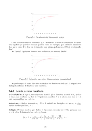 Figura 5.1: Crescimento da linhagem de suínos
Como podemos observar a assíntota y = 1 representa o limite de crescimento do suíno.
Isso signica que podemos levantar questões como por exemplo, qual o número mínimo de
dias que o suíno deve car em tratamento para atingir, pelo menos, 80% de seu tamanho
nal?
No Figura 5.2 podemos observar uma estimativa em torno de 50 dias.
Figura 5.2: Estimativa para obter 80 por cento do tamanho nal
A questão agora é: como fazer uma estimativa em termos matemáticos? A resposta será
dada pela denição de limite de uma sequência.
5.2.3 Limite de uma Sequência
DEFINIÇÃO 5.2.4 Seja un uma sequência, dizemos que o número a é limite de un quando
n tende para o innito se, dado ε  0 podemos encontrar K  0 tal que para todo n  K
vale a desigualdade |un − a|  ε.
EXEMPLO 5.2.5 Dada a sequência un : N → R denida no Exemplo 5.2.2 por un = n
n+13
,
vamos mostrar que lim un = 1.
Solução: Devemos mostrar que, dado ε  0 podemos encontrar K  0 tal que para todo
n  K vale a desigualdade |un − a|  ε. Agora,
|un − 1| =
n
n + 13
− 1 =
n − n − 13
n + 13
=
13
n + 13
 ε.
146
 