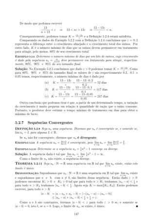 De modo que podemos escrever
13
n + 13
 ε ⇒ 13  nε + 13ε ⇒
13 − 13ε
ε
 n.
Consequentemente, podemos tomar K = 13−13ε
ε
e a Denição 5.2.4 estará satisfeita.
Comparando os dados do Exemplo 5.2.2 com a Denição 5.2.4 concluímos que ε = 0, 2
representa a diferença entre o crescimento almejado e o crescimento total dos suínos. Por
outro lado, K é o número mínimo de dias que os suínos devem permanecer em tratamento
para atingir, pelo menos, 80% de seu crescimento total.
EXEMPLO 5.2.6 Determine o número mínimo de dias que um lote de suínos, cujo crescimento
é dado pela sequência un = n
n+13
deve permanecer em tratamento para atingir, respectiva-
mente, 80%, 90% e 95% do seu tamanho nal.
Solução: No Exemplo 5.2.5 concluímos que dado ε  0 podemos tomar K = 13−13ε
ε
. Como
para 80%, 90% e 95% do tamanho nal os valores de ε são respectivamente 0.2, 0.1 e
0.05 temos, respectivamente, o número mínimo de dias é dado por
(a) K =
13 − 13ε
ε
=
13 − 13 · 0, 2
0, 2
= 52 dias
(b) K =
13 − 13ε
ε
=
13 − 13 · 0, 1
0, 1
= 117 dias
(c) K =
13 − 13ε
ε
=
13 − 13 · 0, 05
0, 05
= 247 dias
Outra conclusão que podemos tirar é que, a partir de um determinado tempo, a variação
do crescimento é muito pequena em relação à quantidade de ração que o suíno consome.
Portanto, o produtor deve estimar o tempo mínimo de tratamento em dias para obter o
máximo de lucro.
5.2.7 Sequências Convergentes
DEFINIÇÃO 5.2.8 Seja un uma sequência. Dizemos que un é convergente se, e somente se,
lim un = L para alguma L ∈ R.
Se un não for convergente, diremos que un é divergente.
EXEMPLO 5.2.9 A sequência un = 2n+3
3n+5
é convergente, pois lim
n→∞
un = lim
n→∞
2n+3
3n+5
= 2
3
.
EXEMPLO 5.2.10 Determine se a sequência un = 1
4
n2
− 1 converge ou diverge.
Solução: A sequência dada é tal que lim
n→∞
un = lim
n→∞
1
4
n2
− 1 = ∞.
Como o limite de un não existe, a sequência diverge.
TEOREMA 5.2.11 Seja un : N → R uma sequência em R tal que lim
n→∞
un existe, então este
limite é único.
DEMONSTRAÇÃO: Suponhamos que un : N → R é uma sequência em R tal que lim
n→∞
un existe
e suponhamos que a e b, com a ̸= b, são limites dessa sequência. Então dado ε  0
podemos encontrar K1  0 e K2  0 tal que para todo n  K1 tenhamos |un − a|  ε
2
e
para todo n  K2 tenhamos |un − b|  ε
2
. Agora seja K = max{K1, K2}. Então podemos
escrever, para todo n  K
|a − b| = |a − un + un − b| = |−(un − a) − (un − b)|
≤ |un − a| + |un − b|  ε
2
+ ε
2
= ε.
Como a e b são constantes, teremos |a − b|  ε para todo ε  0 se, e somente se
|a − b| = 0, isto é, se a = b. Logo, o limite de un, se existe, é único.
147
 