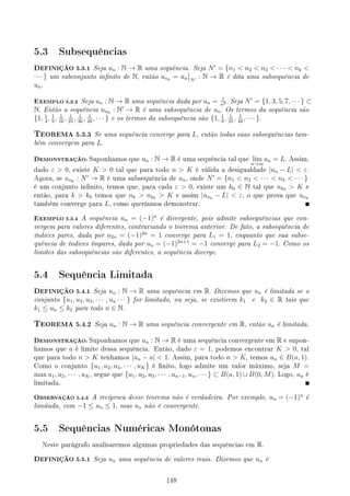 5.3 Subsequências
DEFINIÇÃO 5.3.1 Seja un : N → R uma sequência. Seja N′
= {n1  n2  n3  · · ·  nk 
· · · } um subconjunto innito de N, então unk
= un N′ : N → R é dita uma subsequência de
un.
EXEMPLO 5.3.2 Seja un : N → R uma sequência dada por un = 1
n2 . Seja N′
= {1, 3, 5, 7, · · · } ⊂
N. Então a sequência unk
: N′
→ R é uma subsequência de un. Os termos da sequência são
{1, 1
4
, 1
9
, 1
16
, 1
25
, 1
36
, 1
49
, · · · } e os termos da subsequência são {1, 1
9
, 1
25
, 1
49
, · · · }.
TEOREMA 5.3.3 Se uma sequência converge para L, então todas suas subsequências tam-
bém convergem para L.
DEMONSTRAÇÃO: Suponhamos que un : N → R é uma sequência tal que lim
n→∞
un = L. Assim,
dado ε  0, existe K  0 tal que para todo n  K é válida a desigualdade |un − L|  ε.
Agora, se unk
: N′
→ R é uma subsequência de un, onde N′
= {n1  n2  · · ·  nk  · · · }
é um conjunto innito, temos que, para cada ε  0, existe um k0 ∈ N tal que nk0  K e
então, para k  k0 temos que nk  nk0  K e assim |unk
− L|  ε, o que prova que unk
também converge para L, como queríamos demonstrar.
EXEMPLO 5.3.4 A sequência un = (−1)n
é divergente, pois admite subsequências que con-
vergem para valores diferentes, contrariando o teorema anterior. De fato, a subsequência de
índices pares, dada por u2n = (−1)2n
= 1 converge para L1 = 1, enquanto que sua subse-
quência de índices ímpares, dada por un = (−1)2n+1
= −1 converge para L2 = −1. Como os
limites das subsequências são diferentes, a sequência diverge.
5.4 Sequência Limitada
DEFINIÇÃO 5.4.1 Seja un : N → R uma sequência em R. Dizemos que un é limitada se o
conjunto {u1, u2, u3, · · · , un · · · } for limitado, ou seja, se existirem k1 e k2 ∈ R tais que
k1 ≤ un ≤ k2 para todo n ∈ N.
TEOREMA 5.4.2 Seja un : N → R uma sequência convergente em R, então un é limitada.
DEMONSTRAÇÃO: Suponhamos que un : N → R é uma sequência convergente em R e supon-
hamos que a é limite dessa sequência. Então, dado ε = 1, podemos encontrar K  0, tal
que para todo n  K tenhamos |un − a|  1. Assim, para todo n  K, temos un ∈ B(a, 1).
Como o conjunto {u1, u2, u3, · · · , uK} é nito, logo admite um valor máximo, seja M =
max u1, u2, · · · , uK, segue que {u1, u2, u3, · · · , un−1, un, · · · } ⊂ B(a, 1) ∪ B(0, M). Logo, un é
limitada.
OBSERVAÇÃO 5.4.3 A recíproca desse teorema não é verdadeira. Por exemplo, un = (−1)n
é
limitada, com −1 ≤ un ≤ 1, mas un não é convergente.
5.5 Sequências Numéricas Monótonas
Neste parágrafo analisaremos algumas propriedades das sequências em R.
DEFINIÇÃO 5.5.1 Seja un uma sequência de valores reais. Dizemos que un é
148
 