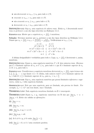 • não-decrescente se un+1 ≥ un para todo n ∈ N;
• crescente se un+1  un para todo n ∈ N;
• não-crescente se un ≥ un+1 para todo n ∈ N;
• decrescente se un  un+1 para todo n ∈ N.
DEFINIÇÃO 5.5.2 Seja un uma sequência de valores reais. Então un é denominada monó-
tona se pertencer a um dos tipos descritos na Denição 5.5.1.
EXEMPLO 5.5.3 Mostre que a sequência un = n+1
n2+2
é monótona.
Solução: Devemos mostrar que un pertence a um dos tipos descritos na Denição 5.5.1.
Temos que un = n+1
n2+2
e un+1 = (n+1)+1
(n+1)2+2
= n+2
n2+2n+3
. Vericaremos se un+1 ≤ un
n + 2
n2 + 2n + 3
≤
n + 1
n2 + 2
⇔ (n2
+ 2)(n + 2) ≤ (n + 1)(n2
+ 2n + 3)
⇔ n3
+ 2n2
+ 2n + 4 ≤ n3
+ 3n2
+ 5n + 3
⇔ 1 ≤ n2
+ 3n.
A última desigualdade é verdadeira para todo n. Logo, un = n+1
n2+2
é decrescente e, assim,
monótona.
DEFINIÇÃO 5.5.4 Sejam un uma sequência numérica, C e K dois números reais. Dizemos
que C é limitante inferior de un se C ≤ un para todo n e que K é limitante superior de un
se K ≥ un para todo n.
EXEMPLO 5.5.5 Consideremos a sequência monótona decrescente un = n+1
n2+2
cujos termos são
2
3
, 3
6
, 4
11
, 5
18
, · · · e cujo limite é L = 0. Então, todo número real C ≤ 0 é limitante inferior de
un e todo K ≥ 2
3
é limitante superior de un, pois un  u1 = 2
3
.
DEFINIÇÃO 5.5.6 Seja un uma sequência numérica que possui limitantes inferiores e supe-
riores, então un é dita sequência limitada.
OBSERVAÇÃO 5.5.7 Note que uma sequência, para ser limitada, não precisa ter limite. Por
exemplo, un = (−1)n
não tem limite, mas é limitada.
TEOREMA 5.5.8 Toda sequência monótona limitada em R é convergente.
TEOREMA 5.5.9 Sejam un e yn sequências numéricas em R tais que lim
n→∞
un = a e
lim
n→∞
yn = b. Então são válidas as armações:
(i) lim
n→∞
c = c;
(ii) lim
n→∞
cun = ca;
(iii) lim
n→∞
(un ± yn) = a ± b;
(iv) lim
n→∞
unyn = ab;
(v) Se b ̸= 0 e yn ̸= 0 então lim
n→∞
un
yn
= a
b
;
(vi) lim
n→∞
c
nk = 0, se k é uma constante positiva.
149
 