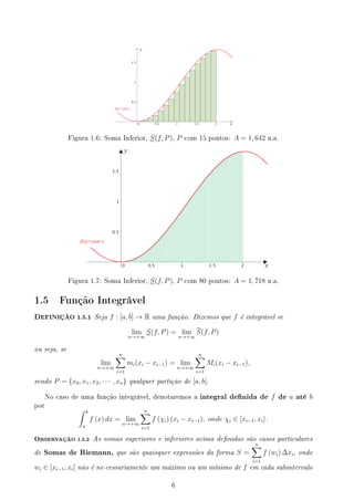 Figura 1.6: Soma Inferior, S(f, P), P com 15 pontos: A = 1, 642 u.a.
Figura 1.7: Soma Inferior, S(f, P), P com 80 pontos: A = 1, 718 u.a.
1.5 Função Integrável
DEFINIÇÃO 1.5.1 Seja f : [a, b] → R uma função. Dizemos que f é integrável se
lim
n→+∞
S(f, P) = lim
n→+∞
S(f, P)
ou seja, se
lim
n→+∞
n
∑
i=1
mi(xi − xi−1) = lim
n→+∞
n
∑
i=1
Mi(xi − xi−1),
sendo P = {x0, x1, x2, · · · , xn} qualquer partição de [a, b].
No caso de uma função integrável, denotaremos a integral denida de f de a até b
por
∫ b
a
f (x) dx = lim
n→+∞
n
∑
i=1
f (χi) (xi − xi−1), onde χi ∈ [xi−1, xi] .
OBSERVAÇÃO 1.5.2 As somas superiores e inferiores acima denidas são casos particulares
de Somas de Riemann, que são quaisquer expressões da forma S =
n
∑
i=1
f (wi) ∆xi, onde
wi ∈ [xi−1, xi] não é ne-cessariamente um máximo ou um mínimo de f em cada subintervalo
6
 