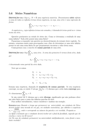 5.6 Séries Numéricas
DEFINIÇÃO 5.6.1 Seja un : N → R uma sequência numérica. Denominamos série innita
à soma de todos os innitos termos dessa sequência, ou seja, uma série é uma expressão da
forma
∞
∑
n=1
un = u1 + u2 + u3 + · · · + uk + · · · .
A sequência un, cujos innitos termos são somados, é chamada de termo geral ou n−ésimo
termo da série.
Questões pertinentes no estudo de séries são: Como se determina o resultado de uma
soma innita? Toda série possui uma soma nita?
Passaremos a responder tais questões no desenvolvimento do restante deste capítulo. No
entanto, estaremos muito mais preocupados com o fato de determinar se uma série innita
possui ou não uma soma nita do que propriamente encontrar o valor desta soma.
Começaremos com o conceito de somas parciais de uma série.
DEFINIÇÃO 5.6.2 Seja
∞
∑
n=1
un uma série. A soma dos primeiros k termos desta série, dada
por
Sk =
k
∑
n=1
un = u1 + u2 + u3 + · · · + uk
é denominada soma parcial da série dada.
Note que as somas
S1 = u1
S2 = u1 + u2 = S1 + u2
S3 = u1 + u2 + u3 = S2 + u3
· · ·
Sk = Sk−1 + uk
formam uma sequência, chamada de sequência de somas parciais. Se esta sequência
convergir, ou seja, se existir S tal que lim
k→∞
Sk = S, dizemos que a série dada converge para
S e denotaremos
∞
∑
n=1
un = S.
Se não existir tal S, diremos que a série diverge, signicando que não podemos obter
um valor nito para a soma das innitas parcelas da série.
Para melhor entendimento, vamos considerar e analisar um exemplo.
EXEMPLO 5.6.3 Durante o tempo que permanecer na universidade, um estudante da Udesc
deverá receber uma mesada de seu pai, em unidades monetárias, que obdedece à sequência
un =
20000
n(n + 1)
, onde n corresponde ao número da parcela a ser recebida. Pergunta-se
(i) Qual o montante que o estudante deverá receber até o nal da faculdade, supondo que ele
conclua o curso em 60 meses?
(ii) No caso do estudante permanecer na universidade indenidamente, como cará o mon-
tante recebido?
150
 